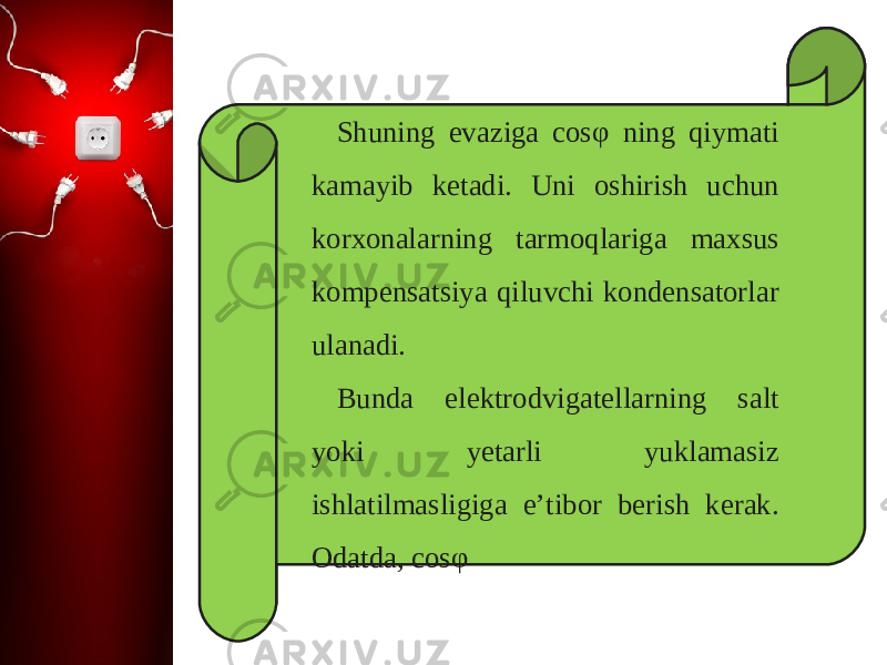 Shuning evaziga cos φ ning qiymati kamayib ketadi. Uni oshirish uchun korxonalarning tarmoqlariga maxsus kompensatsiya qiluvchi kondensatorlar ulanadi. Bunda elektrodvigatellarning salt yoki yetarli yuklamasiz ishlatilmasligiga e’tibor berish kerak. Odatda, cos φ  