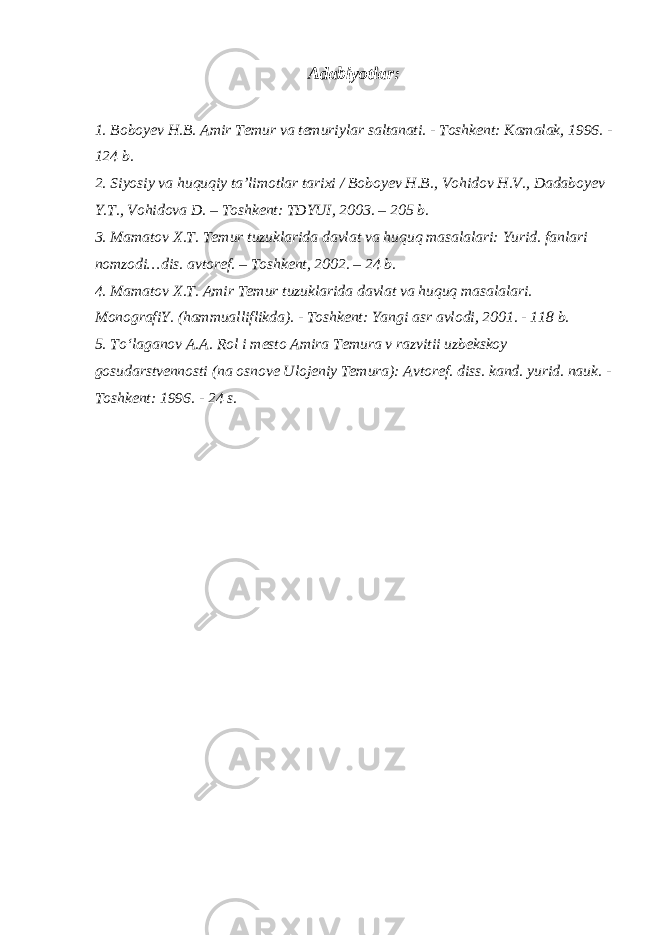 Adabiyotlar: 1. Boboyev H.B. Amir Temur va temuriylar saltanati. - Toshkent: Kamalak, 1996. - 124 b. 2. Siyosiy va huquqiy ta’limotlar tarixi / Boboyev H.B., Vohidov H.V., Dadaboyev Y.T., Vohidova D. – Toshkent: TDYUI, 2003. – 205 b. 3. Mamatov X.T. Temur tuzuklarida davlat va huquq masalalari: Yurid. fanlari nomzodi…dis. avtoref. – Toshkent, 2002. – 24 b. 4. Mamatov X.T. Amir Temur tuzuklarida davlat va huquq masalalari. MonografiY. (hammualliflikda). - Toshkent: Yangi asr avlodi, 2001. - 118 b. 5. To‘laganov A.A. Rol i mesto Amira Temura v razvitii uzbekskoy gosudarstvennosti (na osnove Ulojeniy Temura): Avtoref. diss. kand. yurid. nauk. - Toshkent: 1996. - 24 s. 