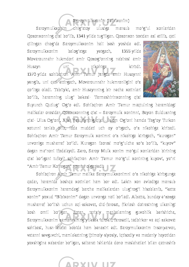 Saroymulkxonim (Bibixonim) Saroymulkxonim chig’atoy ulusiga mansub mo’g’ul xonlaridan Qozonxonning qizi bo’lib, 1341-yilda tug’ilgan. Qozonxon taxtdan azl etilib, qatl qilingan chog’da Saroymulkxonim hali besh yoshda edi. Saroymulkxonim balog’atga yetgach, 1355-yilda Movarounnahr hukmdori amir Qozog’onning nabirasi amir Husayn uni nikohiga kiritdi. 1370-yilda sohibqiron Amir Temur jangda amir Husaynni yengib, uni qatl ettirgach, Movarounnahr hukmronligini o’z qo’liga oladi. Tabiiyki, amir Husaynning bir necha xotinlari bo’lib, haramning ulug’ bekasi- Tarmashirinxonning qizi Suyunch Qutlug’ Og’o edi. Sohibqiron Amir Temur maqtulning haramidagi malikalar orasidan Qozonxonning qizi – Saroymulk xonimni, Bayon Sulduzning qizi- Ulus Og’oni, Xizr Yasuriyning qizi - Islom Og’oni hamda Tag’oy Turkon xotunni tanlab olib, idda muddati uch oy o’tgach, o’z nikohiga kiritadi. Sohibqiron Amir Temur Saroymulk xonimni o’z nikohiga kiritgach, “kuragon” unvoniga musharraf bo’ldi. Kuragon iborasi mo’g’ulcha so’z bo’lib, “kuyov” degan ma’noni ifodalaydi. Zero, Saroy Mulk xonim mo’gul xonlaridan birining qizi bo’lgani tufayli sohibqiron Amir Temur mo’g’ul xonining kuyovi, ya’ni “Amir Temur Ko’ragon” nomini olgan edi. Sohibqiron Amir Temur malika Saroymulkxonimni o’z nikohiga kiritgunga qadar, haramida boshqa xotinlari ham bor edi. Lekin xon avlodiga mansub Saroymulkxonim haramdagi barcha malikalardan ulug’rog’i hisoblanib, “katta xonim” yoxud “Bibixonim” degan unvonga noil bo’ladi. Albatta, bunday e’zozga musharraf bo’lish uchun aql-zakovat, did-farosat, fikrlash doirasining ulkanligi bosh omil bo’lgan. Zotan, tarixiy manbalarning guvohlik berishicha, Saroymulkxonim zamonasining yuksak idrokli, farosatli, tadbirkor va aql-zakovat sohibasi, husn-latofat bobida ham benaziri edi. Saroymulkxonim insonparvar, vatanni sevguvchi, mamlakatning ijtimoiy-siyosiy, iqtisodiy va madaniy hayotidan yaxshigina xabardor bo’lgan, saltanat ishlarida dono maslahatlari bilan qatnashib 