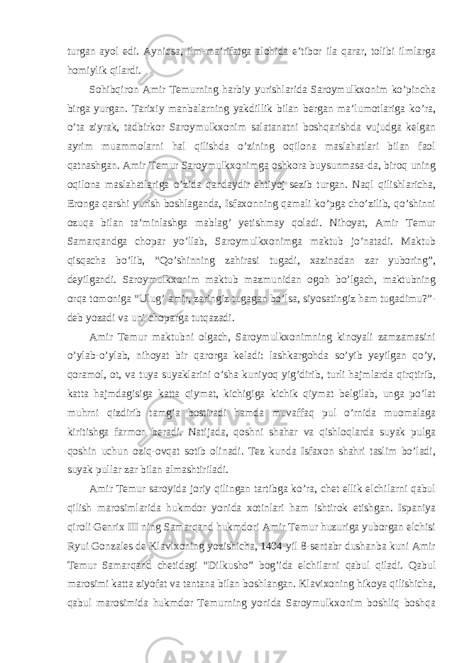 turgan ayol edi. Ayniqsa, ilm-ma’rifatga alohida e’tibor ila qarar, tolibi ilmlarga homiylik qilardi. Sohibqiron Amir Temurning harbiy yurishlarida Saroymulkxonim ko’pincha birga yurgan. Tarixiy manbalarning yakdillik bilan bergan ma’lumotlariga ko’ra, o’ta ziyrak, tadbirkor Saroymulkxonim salatanatni boshqarishda vujudga kelgan ayrim muammolarni hal qilishda o’zining oqilona maslahatlari bilan faol qatnashgan. Amir Temur Saroymulkxonimga oshkora buysunmasa-da, biroq uning oqilona maslahatlariga o’zida qandaydir ehtiyoj sezib turgan. Naql qilishlaricha, Eronga qarshi yurish boshlaganda, Isfaxonning qamali ko’pga cho’zilib, qo’shinni ozuqa bilan ta’minlashga mablag’ yetishmay qoladi. Nihoyat, Amir Temur Samarqandga chopar yo’llab, Saroymulkxonimga maktub jo’natadi. Maktub qisqacha bo’lib, “Qo’shinning zahirasi tugadi, xazinadan zar yuboring”, deyilgandi. Saroymulkxonim maktub mazmunidan ogoh bo’lgach, maktubning orqa tomoniga “Ulug’ amir, zaringiz tugagan bo’lsa, siyosatingiz ham tugadimu?”- deb yozadi va uni choparga tutqazadi. Amir Temur maktubni olgach, Saroymulkxonimning kinoyali zamzamasini o’ylab-o’ylab, nihoyat bir qarorga keladi: lashkargohda so’yib yeyilgan qo’y, qoramol, ot, va tuya suyaklarini o’sha kuniyoq yig’dirib, turli hajmlarda qirqtirib, katta hajmdagisiga katta qiymat, kichigiga kichik qiymat belgilab, unga po’lat muhrni qizdirib tamg’a bostiradi hamda muvaffaq pul o’rnida muomalaga kiritishga farmon beradi. Natijada, qoshni shahar va qishloqlarda suyak pulga qoshin uchun oziq-ovqat sotib olinadi. Tez kunda Isfaxon shahri taslim bo’ladi, suyak pullar zar bilan almashtiriladi. Amir Temur saroyida joriy qilingan tartibga ko’ra, chet ellik elchilarni qabul qilish marosimlarida hukmdor yonida xotinlari ham ishtirok etishgan. Ispaniya qiroli Genrix III ning Samarqand hukmdori Amir Temur huzuriga yuborgan elchisi Ryui Gonzales de Klavixoning yozishicha, 1404-yil 8-sentabr dushanba kuni Amir Temur Samarqand chetidagi “Dilkusho” bog’ida elchilarni qabul qiladi. Qabul marosimi katta ziyofat va tantana bilan boshlangan. Klavixoning hikoya qilishicha, qabul marosimida hukmdor Temurning yonida Saroymulkxonim boshliq boshqa 