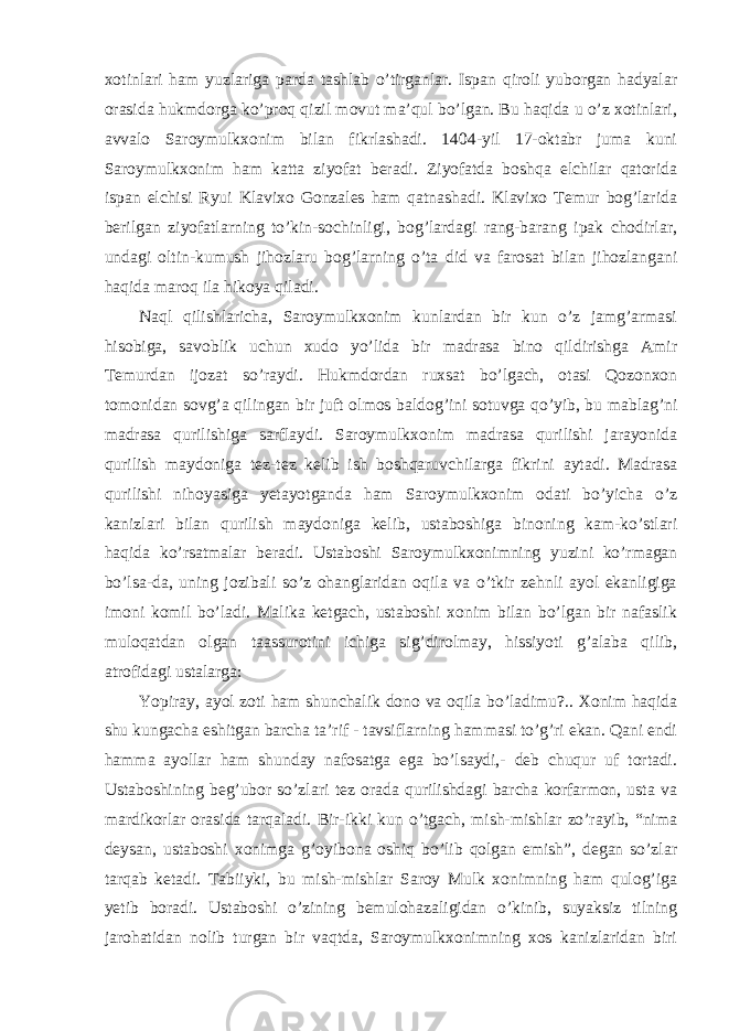 xotinlari ham yuzlariga parda tashlab o’tirganlar. Ispan qiroli yuborgan hadyalar orasida hukmdorga ko’proq qizil movut ma’qul bo’lgan. Bu haqida u o’z xotinlari, avvalo Saroymulkxonim bilan fikrlashadi. 1404-yil 17-oktabr juma kuni Saroymulkxonim ham katta ziyofat beradi. Ziyofatda boshqa elchilar qatorida ispan elchisi Ryui Klavixo Gonzales ham qatnashadi. Klavixo Temur bog’larida berilgan ziyofatlarning to’kin-sochinligi, bog’lardagi rang-barang ipak chodirlar, undagi oltin-kumush jihozlaru bog’larning o’ta did va farosat bilan jihozlangani haqida maroq ila hikoya qiladi. Naql qilishlaricha, Saroymulkxonim kunlardan bir kun o’z jamg’armasi hisobiga, savoblik uchun xudo yo’lida bir madrasa bino qildirishga Amir Temurdan ijozat so’raydi. Hukmdordan ruxsat bo’lgach, otasi Qozonxon tomonidan sovg’a qilingan bir juft olmos baldog’ini sotuvga qo’yib, bu mablag’ni madrasa qurilishiga sarflaydi. Saroymulkxonim madrasa qurilishi jarayonida qurilish maydoniga tez-tez kelib ish boshqaruvchilarga fikrini aytadi. Madrasa qurilishi nihoyasiga yetayotganda ham Saroymulkxonim odati bo’yicha o’z kanizlari bilan qurilish maydoniga kelib, ustaboshiga binoning kam-ko’stlari haqida ko’rsatmalar beradi. Ustaboshi Saroymulkxonimning yuzini ko’rmagan bo’lsa-da, uning jozibali so’z ohanglaridan oqila va o’tkir zehnli ayol ekanligiga imoni komil bo’ladi. Malika ketgach, ustaboshi xonim bilan bo’lgan bir nafaslik muloqatdan olgan taassurotini ichiga sig’dirolmay, hissiyoti g’alaba qilib, atrofidagi ustalarga: Yopiray, ayol zoti ham shunchalik dono va oqila bo’ladimu?.. Xonim haqida shu kungacha eshitgan barcha ta’rif - tavsiflarning hammasi to’g’ri ekan. Qani endi hamma ayollar ham shunday nafosatga ega bo’lsaydi,- deb chuqur uf tortadi. Ustaboshining beg’ubor so’zlari tez orada qurilishdagi barcha korfarmon, usta va mardikorlar orasida tarqaladi. Bir-ikki kun o’tgach, mish-mishlar zo’rayib, “nima deysan, ustaboshi xonimga g’oyibona oshiq bo’lib qolgan emish”, degan so’zlar tarqab ketadi. Tabiiyki, bu mish-mishlar Saroy Mulk xonimning ham qulog’iga yetib boradi. Ustaboshi o’zining bemulohazaligidan o’kinib, suyaksiz tilning jarohatidan nolib turgan bir vaqtda, Saroymulkxonimning xos kanizlaridan biri 