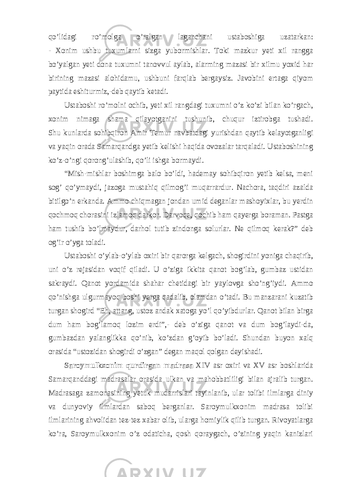 qo’lidagi ro’molga o’ralgan laganchani ustaboshiga uzatarkan: - Xonim ushbu tuxumlarni sizga yubormishlar. Toki mazkur yeti xil rangga bo’yalgan yeti dona tuxumni tanovvul aylab, alarming mazasi bir xilmu yoxid har birining mazasi alohidamu, ushbuni farqlab bergaysiz. Javobini ertaga qiyom paytida eshiturmiz,-deb qaytib ketadi. Ustaboshi ro’molni ochib, yeti xil rangdagi tuxumni o’z ko’zi bilan ko’rgach, xonim nimaga shama qilayotganini tushunib, chuqur iztirobga tushadi. Shu kunlarda sohibqiron Amir Temur navbatdagi yurishdan qaytib kelayotganligi va yaqin orada Samarqandga yetib kelishi haqida ovozalar tarqaladi. Ustaboshining ko’z-o’ngi qorong’ulashib, qo’li ishga bormaydi. “Mish-mishlar boshimga balo bo’ldi, hademay sohibqiron yetib kelsa, meni sog’ qo’ymaydi, jazoga mustahiq qilmog’i muqarrardur. Nachora, taqdiri azalda bitilgo’n erkanda. Ammo chiqmagan jondan umid deganlar mashoyixlar, bu yerdin qochmoq chorasini izlamoq darkor. Darvoqe, qochib ham qayerga boraman. Pastga ham tushib bo’lmaydur, darhol tutib zindonga solurlar. Ne qilmoq kerak?” deb og’ir o’yga toladi. Ustaboshi o’ylab-o’ylab oxiri bir qarorga kelgach, shogirdini yoniga chaqirib, uni o’z rejasidan voqif qiladi. U o’ziga ikkita qanot bog’lab, gumbaz ustidan sakraydi. Qanot yordamida shahar chetidagi bir yaylovga sho’ng’iydi. Ammo qo’nishga ulgurmayoq boshi yerga qadalib, olamdan o’tadi. Bu manzarani kuzatib turgan shogird “Eh, attang, ustoz andak xatoga yo’l qo’yibdurlar. Qanot bilan birga dum ham bog’lamoq lozim erdi”,- deb o’ziga qanot va dum bog’laydi-da, gumbazdan yalanglikka qo’nib, ko’zdan g’oyib bo’ladi. Shundan buyon xalq orasida “ustozidan shogirdi o’zgan” degan maqol qolgan deyishadi. Saroymulkxonim qurdirgan madrasa XIV asr oxiri va XV asr boshlarida Samarqanddagi madrasalar orasida ulkan va mahobbatliligi bilan ajralib turgan. Madrasaga zamonasining yetuk mudarrislari tayinlanib, ular tolibi ilmlarga diniy va dunyoviy ilmlardan saboq berganlar. Saroymulkxonim madrasa tolibi ilmlarining ahvolidan tez-tez xabar olib, ularga homiylik qilib turgan. Rivoyatlarga ko’ra, Saroymulkxonim o’z odaticha, qosh qoraygach, o’zining yaqin kanizlari 