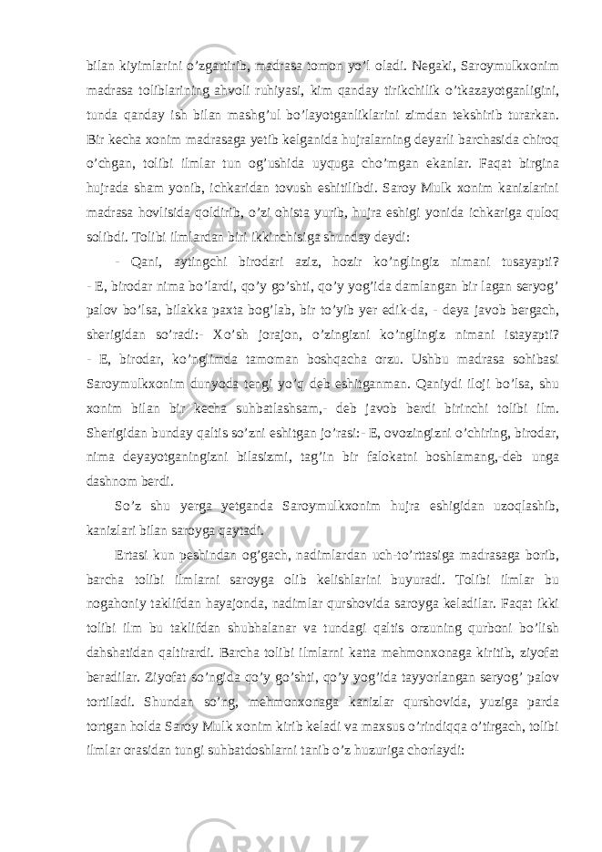 bilan kiyimlarini o’zgartirib, madrasa tomon yo’l oladi. Negaki, Saroymulkxonim madrasa toliblarining ahvoli ruhiyasi, kim qanday tirikchilik o’tkazayotganligini, tunda qanday ish bilan mashg’ul bo’layotganliklarini zimdan tekshirib turarkan. Bir kecha xonim madrasaga yetib kelganida hujralarning deyarli barchasida chiroq o’chgan, tolibi ilmlar tun og’ushida uyquga cho’mgan ekanlar. Faqat birgina hujrada sham yonib, ichkaridan tovush eshitilibdi. Saroy Mulk xonim kanizlarini madrasa hovlisida qoldirib, o’zi ohista yurib, hujra eshigi yonida ichkariga quloq solibdi. Tolibi ilmlardan biri ikkinchisiga shunday deydi: - Qani, aytingchi birodari aziz, hozir ko’nglingiz nimani tusayapti? - E, birodar nima bo’lardi, qo’y go’shti, qo’y yog’ida damlangan bir lagan seryog’ palov bo’lsa, bilakka paxta bog’lab, bir to’yib yer edik-da, - deya javob bergach, sherigidan so’radi:- Xo’sh jorajon, o’zingizni ko’nglingiz nimani istayapti? - E, birodar, ko’nglimda tamoman boshqacha orzu. Ushbu madrasa sohibasi Saroymulkxonim dunyoda tengi yo’q deb eshitganman. Qaniydi iloji bo’lsa, shu xonim bilan bir kecha suhbatlashsam,- deb javob berdi birinchi tolibi ilm. Sherigidan bunday qaltis so’zni eshitgan jo’rasi:- E, ovozingizni o’chiring, birodar, nima deyayotganingizni bilasizmi, tag’in bir falokatni boshlamang,-deb unga dashnom berdi. So’z shu yerga yetganda Saroymulkxonim hujra eshigidan uzoqlashib, kanizlari bilan saroyga qaytadi. Ertasi kun peshindan og’gach, nadimlardan uch-to’rttasiga madrasaga borib, barcha tolibi ilmlarni saroyga olib kelishlarini buyuradi. Tolibi ilmlar bu nogahoniy taklifdan hayajonda, nadimlar qurshovida saroyga keladilar. Faqat ikki tolibi ilm bu taklifdan shubhalanar va tundagi qaltis orzuning qurboni bo’lish dahshatidan qaltirardi. Barcha tolibi ilmlarni katta mehmonxonaga kiritib, ziyofat beradilar. Ziyofat so’ngida qo’y go’shti, qo’y yog’ida tayyorlangan seryog’ palov tortiladi. Shundan so’ng, mehmonxonaga kanizlar qurshovida, yuziga parda tortgan holda Saroy Mulk xonim kirib keladi va maxsus o’rindiqqa o’tirgach, tolibi ilmlar orasidan tungi suhbatdoshlarni tanib o’z huzuriga chorlaydi: 