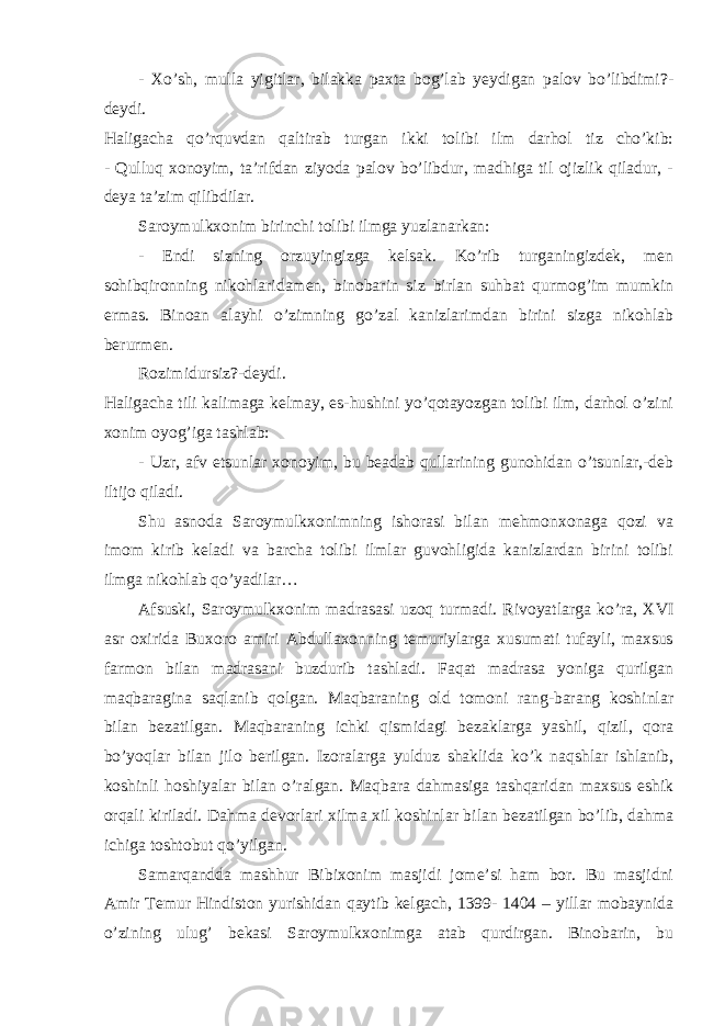 - Xo’sh, mulla yigitlar, bilakka paxta bog’lab yeydigan palov bo’libdimi?- deydi. Haligacha qo’rquvdan qaltirab turgan ikki tolibi ilm darhol tiz cho’kib: - Qulluq xonoyim, ta’rifdan ziyoda palov bo’libdur, madhiga til ojizlik qiladur, - deya ta’zim qilibdilar. Saroymulkxonim birinchi tolibi ilmga yuzlanarkan: - Endi sizning orzuyingizga kelsak. Ko’rib turganingizdek, men sohibqironning nikohlaridamen, binobarin siz birlan suhbat qurmog’im mumkin ermas. Binoan alayhi o’zimning go’zal kanizlarimdan birini sizga nikohlab berurmen. Rozimidursiz?-deydi. Haligacha tili kalimaga kelmay, es-hushini yo’qotayozgan tolibi ilm, darhol o’zini xonim oyog’iga tashlab: - Uzr, afv etsunlar xonoyim, bu beadab qullarining gunohidan o’tsunlar,-deb iltijo qiladi. Shu asnoda Saroymulkxonimning ishorasi bilan mehmonxonaga qozi va imom kirib keladi va barcha tolibi ilmlar guvohligida kanizlardan birini tolibi ilmga nikohlab qo’yadilar… Afsuski, Saroymulkxonim madrasasi uzoq turmadi. Rivoyatlarga ko’ra, XVI asr oxirida Buxoro amiri Abdullaxonning temuriylarga xusumati tufayli, maxsus farmon bilan madrasani buzdurib tashladi. Faqat madrasa yoniga qurilgan maqbaragina saqlanib qolgan. Maqbaraning old tomoni rang-barang koshinlar bilan bezatilgan. Maqbaraning ichki qismidagi bezaklarga yashil, qizil, qora bo’yoqlar bilan jilo berilgan. Izoralarga yulduz shaklida ko’k naqshlar ishlanib, koshinli hoshiyalar bilan o’ralgan. Maqbara dahmasiga tashqaridan maxsus eshik orqali kiriladi. Dahma devorlari xilma xil koshinlar bilan bezatilgan bo’lib, dahma ichiga toshtobut qo’yilgan. Samarqandda mashhur Bibixonim masjidi jome’si ham bor. Bu masjidni Amir Temur Hindiston yurishidan qaytib kelgach, 1399- 1404 – yillar mobaynida o’zining ulug’ bekasi Saroymulkxonimga atab qurdirgan. Binobarin, bu 