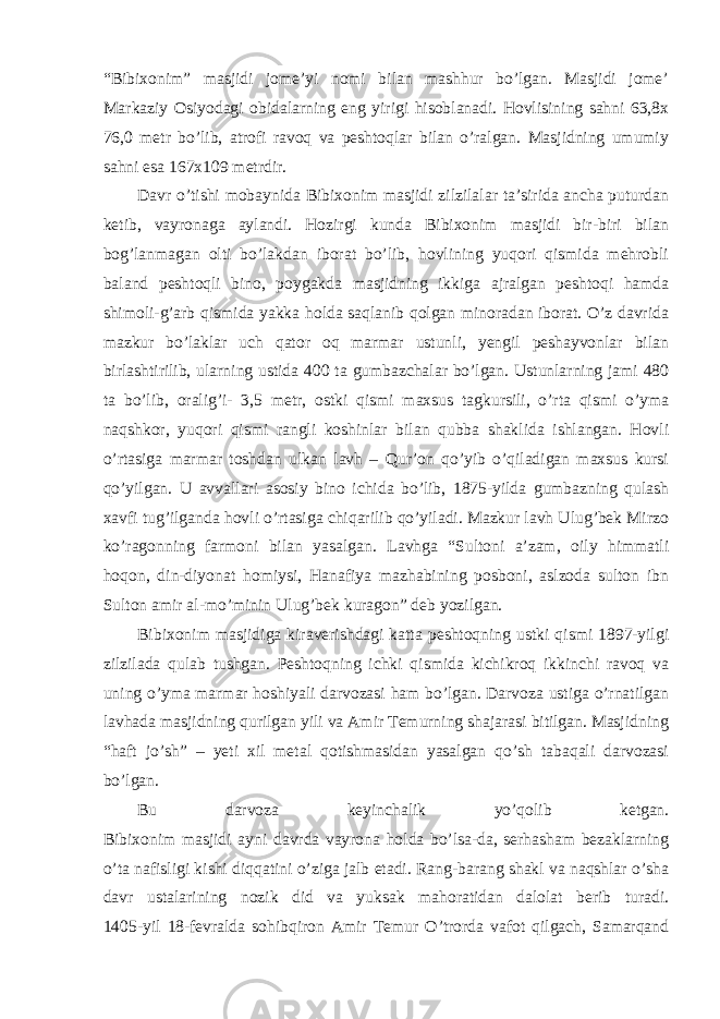 “Bibixonim” masjidi jome’yi nomi bilan mashhur bo’lgan. Masjidi jome’ Markaziy Osiyodagi obidalarning eng yirigi hisoblanadi. Hovlisining sahni 63,8x 76,0 metr bo’lib, atrofi ravoq va peshtoqlar bilan o’ralgan. Masjidning umumiy sahni esa 167x109 metrdir. Davr o’tishi mobaynida Bibixonim masjidi zilzilalar ta’sirida ancha puturdan ketib, vayronaga aylandi. Hozirgi kunda Bibixonim masjidi bir-biri bilan bog’lanmagan olti bo’lakdan iborat bo’lib, hovlining yuqori qismida mehrobli baland peshtoqli bino, poygakda masjidning ikkiga ajralgan peshtoqi hamda shimoli-g’arb qismida yakka holda saqlanib qolgan minoradan iborat. O’z davrida mazkur bo’laklar uch qator oq marmar ustunli, yengil peshayvonlar bilan birlashtirilib, ularning ustida 400 ta gumbazchalar bo’lgan. Ustunlarning jami 480 ta bo’lib, oralig’i- 3,5 metr, ostki qismi maxsus tagkursili, o’rta qismi o’yma naqshkor, yuqori qismi rangli koshinlar bilan qubba shaklida ishlangan. Hovli o’rtasiga marmar toshdan ulkan lavh – Qur’on qo’yib o’qiladigan maxsus kursi qo’yilgan. U avvallari asosiy bino ichida bo’lib, 1875-yilda gumbazning qulash xavfi tug’ilganda hovli o’rtasiga chiqarilib qo’yiladi. Mazkur lavh Ulug’bek Mirzo ko’ragonning farmoni bilan yasalgan. Lavhga “Sultoni a’zam, oily himmatli hoqon, din-diyonat homiysi, Hanafiya mazhabining posboni, aslzoda sulton ibn Sulton amir al-mo’minin Ulug’bek kuragon” deb yozilgan. Bibixonim masjidiga kiraverishdagi katta peshtoqning ustki qismi 1897-yilgi zilzilada qulab tushgan. Peshtoqning ichki qismida kichikroq ikkinchi ravoq va uning o’yma marmar hoshiyali darvozasi ham bo’lgan. Darvoza ustiga o’rnatilgan lavhada masjidning qurilgan yili va Amir Temurning shajarasi bitilgan. Masjidning “haft jo’sh” – yeti xil metal qotishmasidan yasalgan qo’sh tabaqali darvozasi bo’lgan. Bu darvoza keyinchalik yo’qolib ketgan. Bibixonim masjidi ayni davrda vayrona holda bo’lsa-da, serhasham bezaklarning o’ta nafisligi kishi diqqatini o’ziga jalb etadi. Rang-barang shakl va naqshlar o’sha davr ustalarining nozik did va yuksak mahoratidan dalolat berib turadi. 1405-yil 18-fevralda sohibqiron Amir Temur O’trorda vafot qilgach, Samarqand 