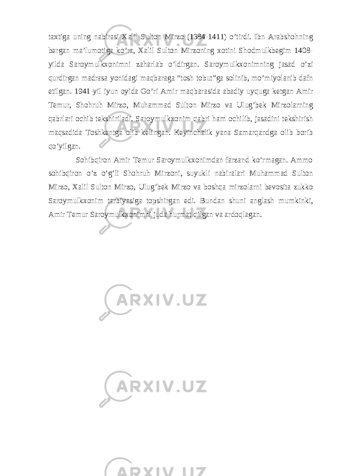 taxtiga uning nabirasi Xalil Sulton Mirzo (1384-1411) o’tirdi. Ibn Arabshohning bergan ma’lumotiga ko’ra, Xalil Sulton Mirzoning xotini Shodmulkbegim 1408- yilda Saroymulkxonimni zaharlab o’ldirgan. Saroymulkxonimning jasad o’zi qurdirgan madrasa yonidagi maqbaraga “tosh tobut”ga solinib, mo’miyolanib dafn etilgan. 1941-yil iyun oyida Go’ri Amir maqbarasida abadiy uyquga ketgan Amir Temur, Shohruh Mirzo, Muhammad Sulton Mirzo va Ulug’bek Mirzolarning qabrlari ochib tekshiriladi. Saroymulkxonim qabri ham ochilib, jasadini tekshirish maqsadida Toshkentga olib kelingan. Keyinchalik yana Samarqandga olib borib qo’yilgan. Sohibqiron Amir Temur Saroymulkxonimdan farzand ko’rmagan. Ammo sohibqiron o’z o’g’li Shohruh Mirzoni, suyukli nabiralari Muhammad Sulton Mirzo, Xalil Sulton Mirzo, Ulug’bek Mirzo va boshqa mirzolarni bevosita zukko Saroymulkxonim tarbiyasiga topshirgan edi. Bundan shuni anglash mumkinki, Amir Temur Saroymulkxonimni juda hurmat qilgan va ardoqlagan. 