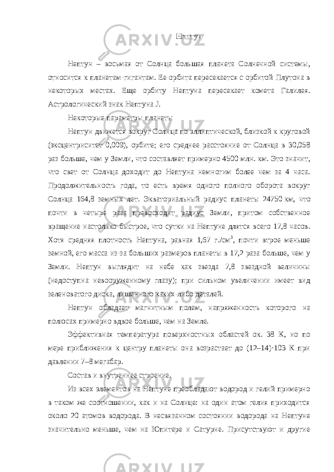 Нептун нептун планета спутник орбита Нептун – восьмая от Солнца большая планета Солнечной системы, относится к планетам-гигантам. Ее орбита пересекается с орбитой Плутона в некоторых местах. Еще орбиту Нептуна пересекает комета Галилея. Астрологический знак Нептуна J. Некоторые параметры планеты Нептун движется вокруг Солнца по эллиптической, близкой к круговой (эксцентриситет 0,009), орбите; его среднее расстояние от Солнца в 30,058 раз больше, чем у Земли, что составляет примерно 4500 млн. км. Это значит, что свет от Солнца доходит до Нептуна немногим более чем за 4 часа. Продолжительность года, то есть время одного полного оборота вокруг Солнца 164,8 земных лет. Экваториальный радиус планеты 24750   км, что почти в четыре раза превосходит радиус Земли, притом собственное вращение настолько быстрое, что сутки на Нептуне длятся всего 17,8 часов. Хотя средняя плотность Нептуна, равная 1,67 г./см 3 , почти втрое меньше земной, его масса из-за больших размеров планеты в 17,2 раза больше, чем у Земли. Нептун выглядит на небе как звезда 7,8 звездной величины (недоступна невооруженному глазу); при сильном увеличении имеет вид зеленоватого диска, лишенного каких-либо деталей. Нептун обладает магнитным полем, напряженность которого на полюсах примерно вдвое больше, чем на Земле. Эффективная температура поверхностных областей ок. 38 К, но по мере приближения к центру планеты она возрастает до (12–14)·103 К при давлении 7–8 мегабар. Состав и внутреннее строение. Из всех элементов на Нептуне преобладают водород и гелий примерно в таком же соотношении, как и на Солнце: на один атом гелия приходится около 20 атомов водорода. В несвязанном состоянии водорода на Нептуне значительно меньше, чем на Юпитере и Сатурне. Присутствуют и другие 