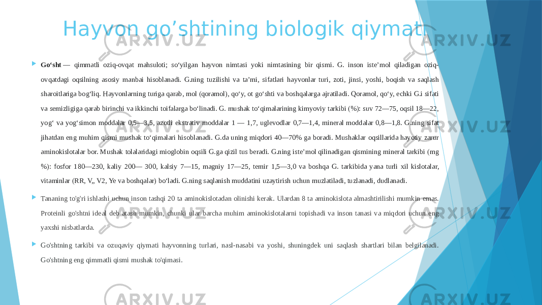 Hayvon go’shtining biologik qiymati  Goʻsht  — qimmatli oziq-ovqat mahsuloti; soʻyilgan hayvon nimtasi yoki nimtasining bir qismi. G. inson isteʼmol qiladigan oziq- ovqatdagi oqsilning asosiy manbai hisoblanadi. G.ning tuzilishi va taʼmi, sifatlari hayvonlar turi, zoti, jinsi, yoshi, boqish va saqlash sharoitlariga bogʻliq. Hayvonlarning turiga qarab, mol (qoramol), qoʻy, ot goʻshti va boshqalarga ajratiladi. Qoramol, qoʻy, echki G.i sifati va semizligiga qarab birinchi va ikkinchi toifalarga boʻlinadi. G. mushak toʻqimalarining kimyoviy tarkibi (%): suv 72—75, oqsil 18—22, yogʻ va yogʻsimon moddalar 0,5—3,5, azotli ekstrativ moddalar 1 — 1,7, uglevodlar 0,7—1,4, mineral moddalar 0,8—1,8. G.ning sifat jihatdan eng muhim qismi mushak toʻqimalari hisoblanadi. G.da uning miqdori 40—70% ga boradi. Mushaklar oqsillarida hayotiy zarur aminokislotalar bor. Mushak tolalaridagi mioglobin oqsili G.ga qizil tus beradi. G.ning isteʼmol qilinadigan qismining mineral tarkibi (mg %): fosfor 180—230, kaliy 200— 300, kalsiy 7—15, magniy 17—25, temir 1,5—3,0 va boshqa G. tarkibida yana turli xil kislotalar, vitaminlar (RR, V,, V2, Ye va boshqalar) boʻladi. G.ning saqlanish muddatini uzaytirish uchun muzlatiladi, tuzlanadi, dudlanadi.  Tananing to&#39;g&#39;ri ishlashi uchun inson tashqi 20 ta aminokislotadan olinishi kerak. Ulardan 8 ta aminokislota almashtirilishi mumkin emas. Proteinli go&#39;shtni ideal deb atash mumkin, chunki ular barcha muhim aminokislotalarni topishadi va inson tanasi va miqdori uchun eng yaxshi nisbatlarda.  Go&#39;shtning tarkibi va ozuqaviy qiymati hayvonning turlari, nasl-nasabi va yoshi, shuningdek uni saqlash shartlari bilan belgilanadi. Go&#39;shtning eng qimmatli qismi mushak to&#39;qimasi. 