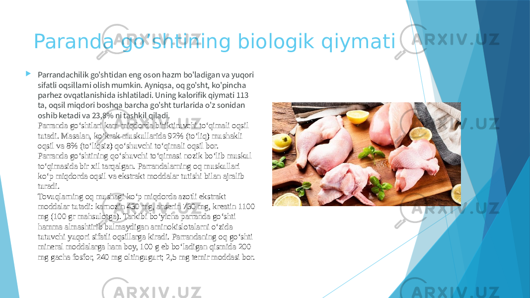 Paranda go’shtining biologik qiymati  Parrandachilik go&#39;shtidan eng oson hazm bo&#39;ladigan va yuqori sifatli oqsillarni olish mumkin. Ayniqsa, oq go&#39;sht, ko&#39;pincha parhez ovqatlanishida ishlatiladi. Uning kalorifik qiymati 113 ta, oqsil miqdori boshqa barcha go&#39;sht turlarida o&#39;z sonidan oshib ketadi va 23,8% ni tashkil qiladi. Parranda go‘shtlari kam miqdorda biriktiruvchi to‘qimali oqsil tutadi. Masalan, ko‘krak muskullarida 92% (to‘liq) mushakli oqsil va 8% (to‘liqsiz) qo‘shuvchi to‘qimali oqsil bor. Parranda go‘shtining qo‘shuvchi to‘qimasi nozik bo‘lib muskul to‘qimasida bir xil tarqalgan. Parrandalarning oq muskullari ko‘p miqdorda oqsil va ekstrakt moddalar tutishi bilan ajralib turadi. Tovuqlarning oq mushagi ko‘p miqdorda azotli ekstrakt moddalar tutadi: karnozin 430 mg, anserin 730 mg, kreatin 1100 mg (100 gr mahsulotga). Tarkibi bo‘yicha parranda go‘shti hamma almashtirib bulmaydigan aminokislotalarni o‘zida tutuvchi yuqori sifatli oqsillarga kiradi. Parrandaning oq go‘shti mineral moddalarga ham boy, 100 g eb bo‘ladigan qismida 200 mg gacha fosfor, 240 mg oltingugurt; 2,5 mg temir moddasi bor. 