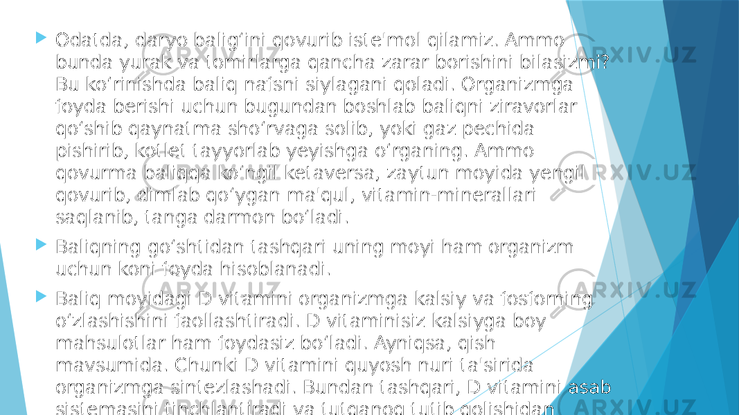   Odatda, daryo balig‘ini qovurib iste&#39;mol qilamiz. Ammo bunda yurak va tomirlarga qancha zarar borishini bilasizmi? Bu ko‘rinishda baliq nafsni siylagani qoladi. Organizmga foyda berishi uchun bugundan boshlab baliqni ziravorlar qo‘shib qaynatma sho‘rvaga solib, yoki gaz pechida pishirib, kotlet tayyorlab yeyishga o‘rganing. Ammo qovurma baliqqa ko‘ngil ketaversa, zaytun moyida yengil qovurib, dimlab qo‘ygan ma&#39;qul, vitamin-minerallari saqlanib, tanga darmon bo‘ladi.  Baliqning go‘shtidan tashqari uning moyi ham organizm uchun koni foyda hisoblanadi.  Baliq moyidagi D vitamini organizmga kalsiy va fosforning o‘zlashishini faollashtiradi. D vitaminisiz kalsiyga boy mahsulotlar ham foydasiz bo‘ladi. Ayniqsa, qish mavsumida. Chunki D vitamini quyosh nuri ta&#39;sirida organizmga sintezlashadi. Bundan tashqari, D vitamini asab sistemasini tinchlantiradi va tutqanoq tutib qolishidan asraydi. 