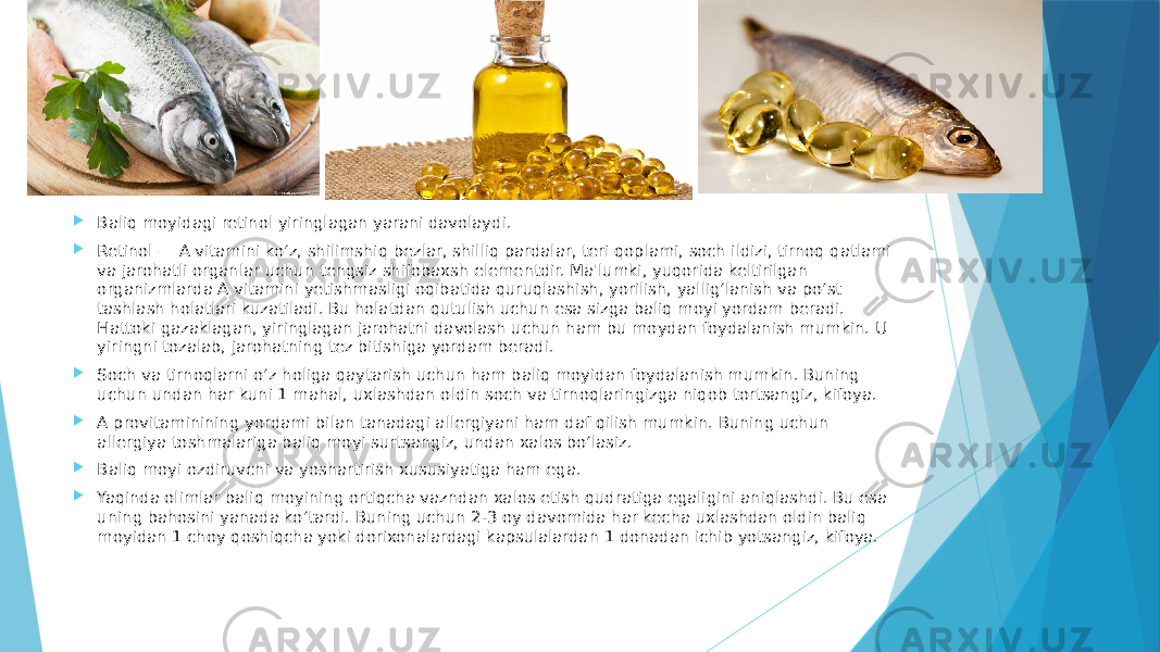  Baliq moyidagi retinol yiringlagan yarani davolaydi.  Retinol — A vitamini ko‘z, shilimshiq bezlar, shilliq pardalar, teri qoplami, soch ildizi, tirnoq qatlami va jarohatli organlar uchun tengsiz shifobaxsh elementdir. Ma&#39;lumki, yuqorida keltirilgan organizmlarda A vitamini yetishmasligi oqibatida quruqlashish, yorilish, yallig‘lanish va po‘st tashlash holatlari kuzatiladi. Bu holatdan qutulish uchun esa sizga baliq moyi yordam beradi. Hattoki gazaklagan, yiringlagan jarohatni davolash uchun ham bu moydan foydalanish mumkin. U yiringni tozalab, jarohatning tez bitishiga yordam beradi.  Soch va tirnoqlarni o‘z holiga qaytarish uchun ham baliq moyidan foydalanish mumkin. Buning uchun undan har kuni 1 mahal, uxlashdan oldin soch va tirnoqlaringizga niqob tortsangiz, kifoya.  A provitaminining yordami bilan tanadagi allergiyani ham daf qilish mumkin. Buning uchun allergiya toshmalariga baliq moyi surtsangiz, undan xalos bo‘lasiz.  Baliq moyi ozdiruvchi va yoshartirish xususiyatiga ham ega.  Yaqinda olimlar baliq moyining ortiqcha vazndan xalos etish qudratiga egaligini aniqlashdi. Bu esa uning bahosini yanada ko‘tardi. Buning uchun 2-3 oy davomida har kecha uxlashdan oldin baliq moyidan 1 choy qoshiqcha yoki dorixonalardagi kapsulalardan 1 donadan ichib yotsangiz, kifoya. 