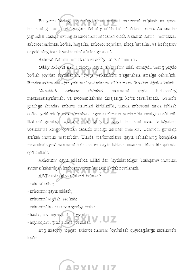 Bu yo’nalishdagi ishlarning butun majmui axborotni to’plash va qayta ishlashning umumdavlat yagona tizimi yaratilishini ta’minlashi kerak. Axborotlar yig’indisi boshqaruvning axborot tizimini tashkil etadi. Axborot tizimi – murakkab axborot tuzilmasi bo’lib, hujjatlar, axborot oqimlari, aloqa kanallari va boshqaruv obyektining texnik vositalarini o’z ichiga oladi. Axborot tizimlari murakkab va oddiy bo’lishi mumkin. Oddiy axborot tizimi chuqur qayta ishlanishni talab etmaydi, uning paydo bo’lish joyidan foydalanish, joyiga yetkazilishi o’zgarishsiz amalga oshiriladi. Bunday axborot telefon yoki turli vositalar orqali bir martalik xabar sifatida keladi. Murakkab axborot tizimlari axborotni qayta ishlashning mexanizatsiyalanishi va avtomatlashishi darajasiga ko’ra tavsiflanadi. Birinchi guruhga shunday axborot tizimlari kiritiladiki, ularda axborotni qayta ishlash qo’lda yoki oddiy mexanizatsiyalashgan qurilmalar yordamida amalga oshiriladi. Ikkinchi guruhga axborotni qabul qilish va qayta ishlashni mexanizatsiyalash vositalarini keng qo’llash asosida amalga oshirish mumkin. Uchinchi guruhga aralash tizimlar mansubdir. Ularda ma’lumotlarni qayta ishlashning kompleks mexanizatsiyasi axborotni to’plash va qayta ishlash unsurlari bilan bir qatorda qo’llaniladi. Axborotni qayta ishlashda EHM dan foydalanadigan boshqaruv tizimlari avtomatlashtirilgan boshqaruv tizimlari (ABT) deb nomlanadi. ABT quyidagi vazifalarni bajaradi: - axborot olish; - axborotni qayta ishlash; - axborotni yig’ish, saqlash; - axborotni boshqaruv organiga berish; - boshqaruv buyruqlarini tayyorlash; - buyruqlarni ijrochilarga yetkazish. Eng taraqqiy topgan axborot tizimini loyihalash quyidagilarga asoslanishi lozim: 