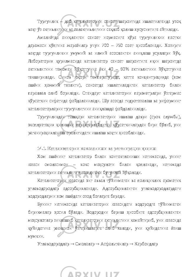 Турғунлик – деб катализаторни саноат шароитида ишлатилганда узоқ вақт ўз активлигини ва селективлигини сақлаб қолиш хусусиятига айтилади. Амалиётда аниқланган саноат нормасига кўра турғунликни пастки даражаси кўпгина жараёнлар учун 700 – 750 соат ҳисобланади. Хозирги вақтда турғунликни умумий ва илмий асосланган аниқлаш усуллари йўқ. Лаборатория қурилмасида катализатор саноат шароитига яқин шароитда активлигини тамоман йўқотгунча ёки 40 – 60% активлигини йўқотгунча текширилади. Синов юқори температурада, катта концентрацияда (хом ашёни ҳажмий тезлиги), саноатда ишлатиладиган катализатор билан параллел олиб борилади. Стандарт катализаторни параметрлари ўзгармас кўрсаткич сифатида фойдаланилади. Шу асосда гидротозалаш ва риформинг катализаторларни турғунлигини аниқлашда фойдаланилади. Турғунликдан ташқари катализаторни ишлаш даври (срок службы), эксплуатация қилишни ҳарактерлайдиган кўрсаткичлардан бири бўлиб, уни регенирацияланиш оралиғидаги ишлаш вақти ҳисобланади. 14.1. Катализаторни коксланиши ва регенирация қилиш Хом ашёнинг катализатор билан контактланиши натижасида, унинг юзаси смоласимон – кокс маҳсулоти билан қопланади, натижада катализаторни активлиги пасаяди ёки бутунлай йўқолади. Катализаторни юзасида энг аввал тўйинмаган ва полициклик ароматик углеводородлар адсорбцияланади. Адсорбцияланган углеводородлардаги водородларни хом ашёдаги озод боғларга беради. Бунинг натижасида катализаторни юзасидаги водородга тўйинмаган бирикмалар ҳосил бўлади. Водородни бериш ҳисобига адсорбцияланган маҳсулотлар зичлашиб катализаторни активлигини камайтириб, уни юзасида қуйидагича реакцион ўзгаришларга олиб келади, уни қуйидагича ёзиш мумкин. Углеводородлар  Смолалар  Асфальтенлар  Карбоидлар 