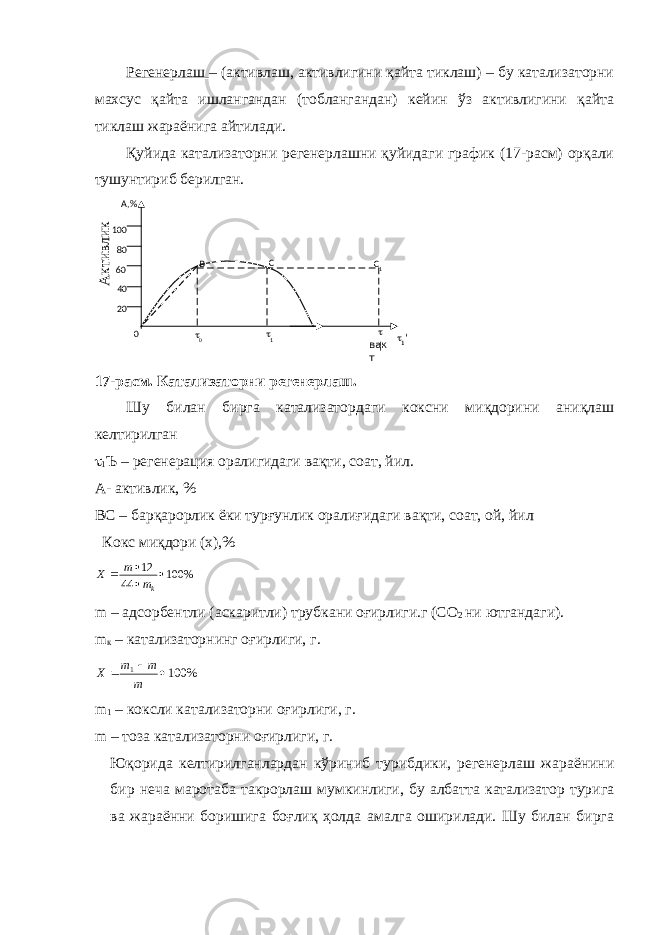 Регенерлаш – (активлаш, активлигини қайта тиклаш) – бу катализаторни махсус қайта ишлангандан (тоблангандан) кейин ўз активлигини қайта тиклаш жараёнига айтилади. Қуйида катализаторни регенерлашни қуйидаги график (17-расм) орқали тушунтириб берилган. А ктивлик 17-расм. Катализаторни регенерлаш. Шу билан бирга катализатордаги коксни миқдорини аниқлаш келтирилган  1 Ъ – регенерация оралигидаги вақти, соат, йил. А- активлик, % ВС – барқарорлик ёки турғунлик оралиғидаги вақти, соат, ой, йил Кокс миқдори (х),% % 100 44 12     km m X m – адсорбентли (аскаритли) трубкани оғирлиги.г (СО 2 ни ютгандаги). m к – катализаторнинг оғирлиги, г. % 100 1    m m m Х m 1 – коксли катализаторни оғирлиги, г. m – тоза катализаторни оғирлиги, г. Юқорида келтирилганлардан кўриниб турибдики, регенерлаш жараёнини бир неча маротаба такрорлаш мумкинлиги, бу албатта катализатор турига ва жараённи боришига боғлиқ ҳолда амалга оширилади. Шу билан бирга В С  0  1204060 80100 0A,%  ¦C 1 вак т  1 &#39; 
