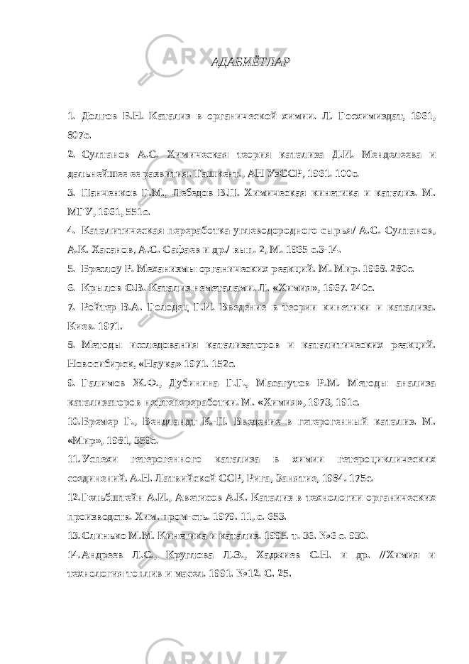 АДАБИЁТЛАР 1. Долгов Б.Н. Катализ в органической химии. Л. Госхимиздат, 1961, 807с. 2. Султанов А.С. Химическая теория катализа Д.И. Менделеева и дальнейшее ее развития. Ташкент., АН УзССР, 1961. 100с. 3. Панченков Г.М., Лебедов В.П. Химическая кинетика и катализ. М. МГУ, 1961, 551с. 4. Каталитическая переработка углеводородного сырья/ А.С. Султанов, А.К. Хасанов, А.С. Сафаев и др./ вып. 2, М. 1965 с.3-14. 5. Бреслоу Р. Механизмы органических реакций. М. Мир. 1968. 280с. 6. Крылов О.В. Катализ неметалами. Л. «Химия», 1967. 240с. 7. Ройтер В.А. Голодец Г.И. Введение в теории кинетики и катализа. Киев. 1971. 8. Методы исследования катализаторов и каталитических реакций. Новосибирск, «Наука» 1971. 152с. 9. Галимов Ж.Ф., Дубинина Г.Г., Масагутов Р.М. Методы анализа катализаторов нефтепереработки. М. «Химия», 1973, 191с. 10. Бремер Г., Вендландт К.-П. Введение в гетерогенный катализ. М. «Мир», 1981, 359с. 11. Успехи гетерогенного катализа в химии гетероциклических соединений. А.Н. Латвийской ССР, Рига, Занятие, 1984. 175с. 12. Гельбштейн А.И., Аветисов А.К. Катализ в технологии органических производств. Хим. пром-сть. 1979. 11, с. 653. 13. Слинько М.М. Кинетика и катализ. 1995. т. 36. №6 с. 930. 14. Андреев Л.С., Круглова Л.Э., Хаджиев С.Н. и др. //Химия и технология топлив и масел. 1991. №12. С. 25. 