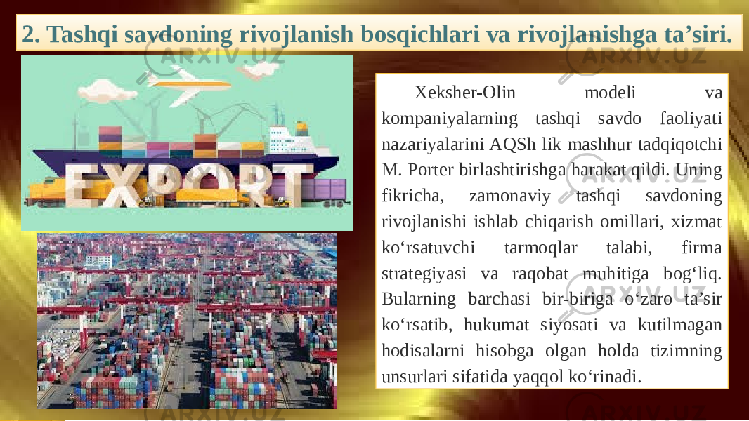 2. Tashqi savdoning rivojlanish bosqichlari va rivojlanishga ta’siri. Xeksher-Olin modeli va kompaniyalarning tashqi savdo faoliyati nazariyalarini AQSh lik mashhur tadqiqotchi M. Porter birlashtirishga harakat qildi. Uning fikricha, zamonaviy tashqi savdoning rivojlanishi ishlab chiqarish omillari, xizmat ko‘rsatuvchi tarmoqlar talabi, firma strategiyasi va raqobat muhitiga bog‘liq. Bularning barchasi bir-biriga o‘zaro ta’sir ko‘rsatib, hukumat siyosati va kutilmagan hodisalarni hisobga olgan holda tizimning unsurlari sifatida yaqqol ko‘rinadi. 