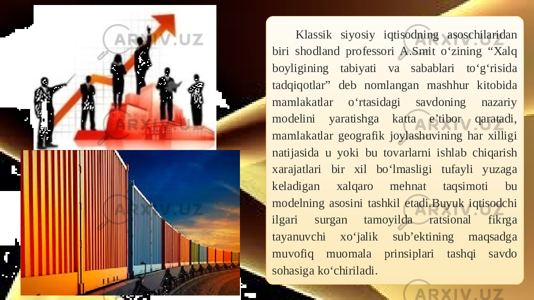 Klassik siyosiy iqtisodning asoschilaridan biri shodland professori A.Smit o‘zining “Xalq boyligining tabiyati va sabablari to‘g‘risida tadqiqotlar” deb nomlangan mashhur kitobida mamlakatlar o‘rtasidagi savdoning nazariy modelini yaratishga katta e’tibor qaratadi, mamlakatlar geografik joylashuvining har xilligi natijasida u yoki bu tovarlarni ishlab chiqarish xarajatlari bir xil bo‘lmasligi tufayli yuzaga keladigan xalqaro mehnat taqsimoti bu modelning asosini tashkil etadi.Buyuk iqtisodchi ilgari surgan tamoyilda ratsional fikrga tayanuvchi xo‘jalik sub’ektining maqsadga muvofiq muomala prinsiplari tashqi savdo sohasiga ko‘chiriladi. 