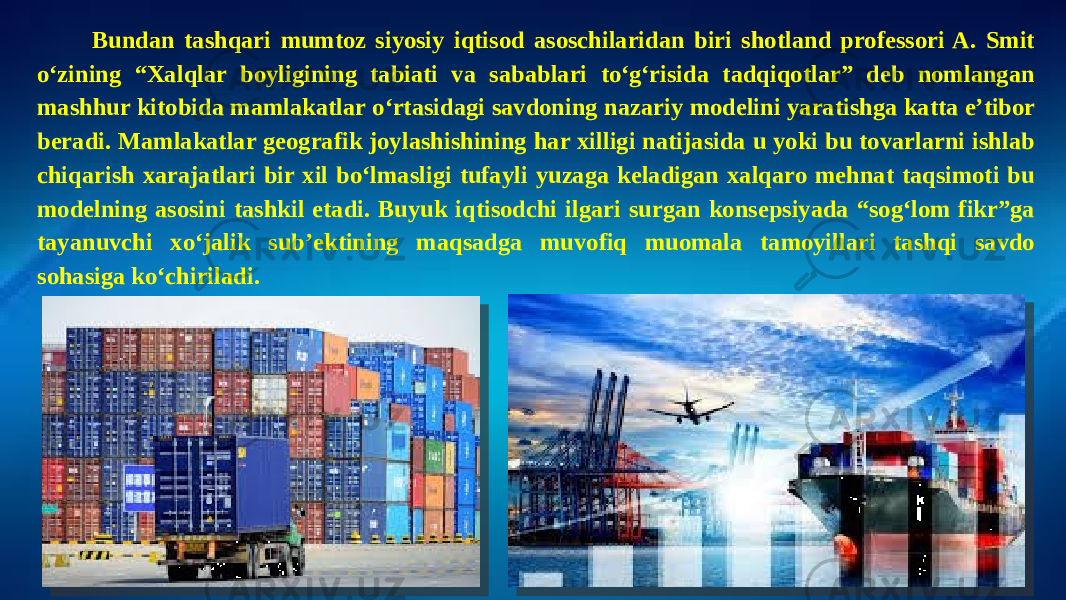 Bundan tashqari mumtoz siyosiy iqtisod asoschilaridan biri shotland professori A. Smit o‘zining “Xalqlar boyligining tabiati va sabablari to‘g‘risida tadqiqotlar” deb nomlangan mashhur kitobida mamlakatlar o‘rtasidagi savdoning nazariy modelini yaratishga katta e’tibor beradi. Mamlakatlar geografik joylashishining har xilligi natijasida u yoki bu tovarlarni ishlab chiqarish xarajatlari bir xil bo‘lmasligi tufayli yuzaga keladigan xalqaro mehnat taqsimoti bu modelning asosini tashkil etadi. Buyuk iqtisodchi ilgari surgan konsepsiyada “sog‘lom fikr”ga tayanuvchi xo‘jalik sub’ektining maqsadga muvofiq muomala tamoyillari tashqi savdo sohasiga ko‘chiriladi. 