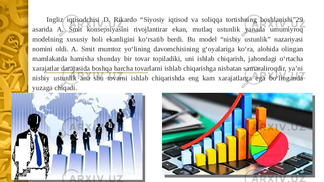 Ingliz iqtisodchisi D. Rikardo “Siyosiy iqtisod va soliqqa tortishning boshlanishi”29 asarida A. Smit konsepsiyasini rivojlantirar ekan, mutlaq ustunlik yanada umumiyroq modelning xususiy holi ekanligini ko‘rsatib berdi. Bu model “nisbiy ustunlik” nazariyasi nomini oldi. A. Smit mumtoz yo‘lining davomchisining g‘oyalariga ko‘ra, alohida olingan mamlakatda hamisha shunday bir tovar topiladiki, uni ishlab chiqarish, jahondagi o‘rtacha xarajatlar darajasida boshqa barcha tovarlarni ishlab chiqarishga nisbatan samaraliroqdir, ya’ni nisbiy ustunlik ana shu tovarni ishlab chiqarishda eng kam xarajatlarga ega bo‘linganda yuzaga chiqadi. 