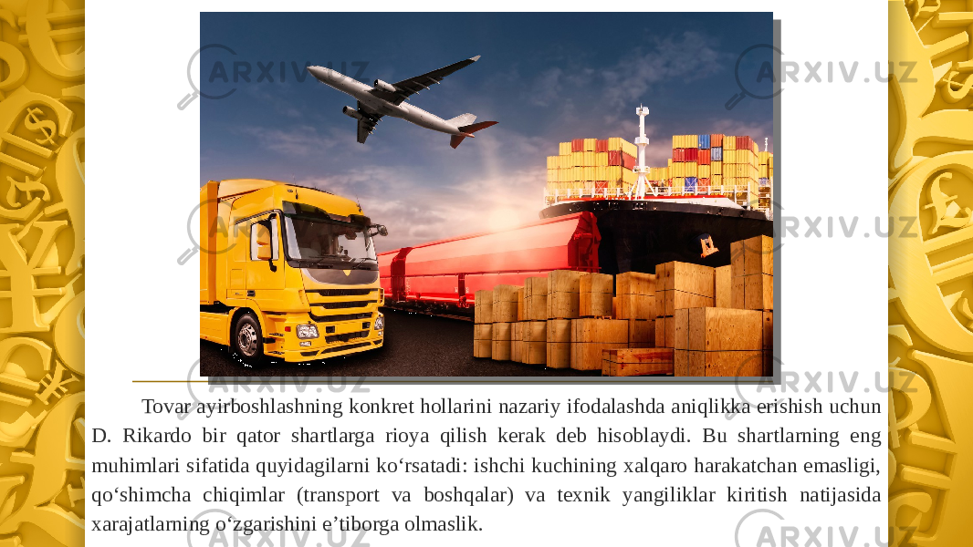 Tovar ayirboshlashning konkret hollarini nazariy ifodalashda aniqlikka erishish uchun D. Rikardo bir qator shartlarga rioya qilish kerak deb hisoblaydi. Bu shartlarning eng muhimlari sifatida quyidagilarni ko‘rsatadi: ishchi kuchining xalqaro harakatchan emasligi, qo‘shimcha chiqimlar (transport va boshqalar) va texnik yangiliklar kiritish natijasida xarajatlarning o‘zgarishini e’tiborga olmaslik. 