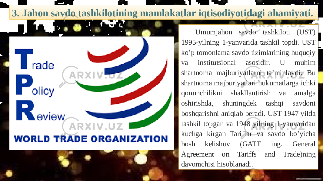 3. Jahon savdo tashkilotining mamlakatlar iqtisodiyotidagi ahamiyati. Umumjahon savdo tashkiloti (UST) 1995-yilning 1-yanvarida tashkil topdi. UST ko’p tomonlama savdo tizimlarining huquqiy va institutsional asosidir. U muhim shartnoma majburiyatlarni ta’minlaydi. Bu shartnoma majburiyatlari hukumatlarga ichki qonunchilikni shakllantirish va amalga oshirishda, shuningdеk tashqi savdoni boshqarishni aniqlab bеradi. UST 1947 yilda tashkil topgan va 1948 yilning 1-yanvaridan kuchga kirgan Tariflar va savdo bo’yicha bosh kеlishuv (GATT ing. General Agreement on Tariffs and Trade )ning davomchisi hisoblanadi. 