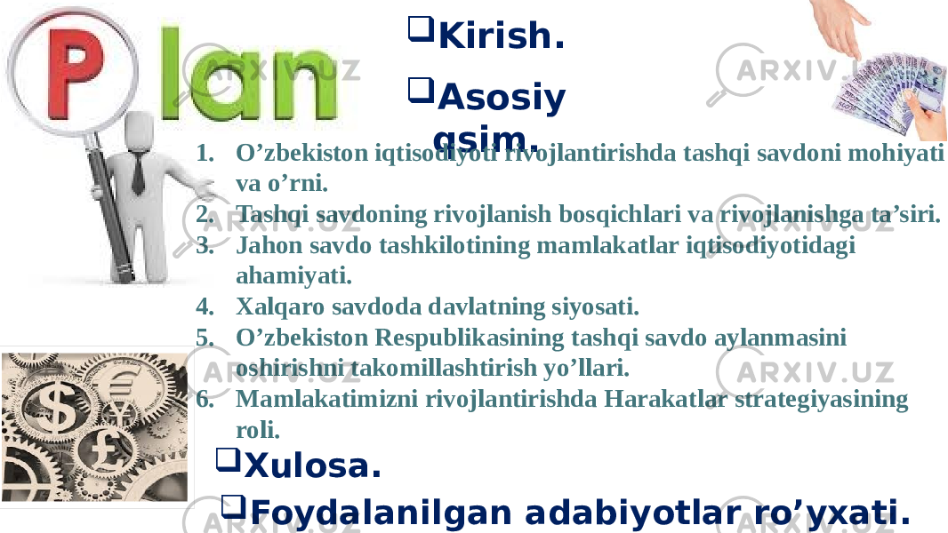  Kirish.  Asosiy qsim. 1. O’zbekiston iqtisodiyoti rivojlantirishda tashqi savdoni mohiyati va o’rni. 2. Tashqi savdoning rivojlanish bosqichlari va rivojlanishga ta’siri. 3. Jahon savdo tashkilotining mamlakatlar iqtisodiyotidagi ahamiyati. 4. Xalqaro savdoda davlatning siyosati. 5. O’zbekiston Respublikasining tashqi savdo aylanmasini oshirishni takomillashtirish yo’llari. 6. Mamlakatimizni rivojlantirishda Harakatlar strategiyasining roli.  Foydalanilgan adabiyotlar ro’yxati. Xulosa. 