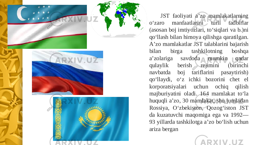 JST faoliyati aʼzo mamlakatlarning oʻzaro manfaatlarini turli tadbirlar (asosan boj imtiyozlari, toʻsiqlari va b.)ni qoʻllash bilan himoya qilishga qaratilgan. Aʼzo mamlakatlar JST talablarini bajarish bilan birga tashkilotning boshqa aʼzolariga savdoda mumkin qadar qulaylik berish rejimini (birinchi navbatda boj tariflarini pasaytirish) qoʻllaydi, oʻz ichki bozorini chet el korporatsiyalari uchun ochiq qilish majburiyatini oladi. 164 mamlakat toʻla huquqli aʼzo, 30 mamlakat, shu jumladan Rossiya, Oʻzbekiston, Qozogʻiston JST da kuzatuvchi maqomiga ega va 1992— 93 yillarda tashkilotga aʼzo boʻlish uchun ariza bergan 