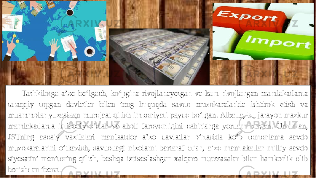 Tashkilotga a’zo bo‘lgach, ko‘pgina rivojlanayotgan va kam rivojlangan mamlakatlarda taraqqiy topgan davlatlar bilan teng huquqda savdo muzokaralarida ishtirok etish va muammolar yuzasidan murojaat qilish imkoniyati paydo bo‘lgan. Albatta, bu jarayon mazkur mamlakatlarda iqtisodiy o‘sish va aholi farovonligini oshirishga yordam bergan. Umuman, JSTning asosiy vazifalari manfaatdor a’zo davlatlar o‘rtasida ko‘p tomonlama savdo muzokaralarini o‘tkazish, savdodagi nizolarni bartaraf etish, a’zo mamlakatlar milliy savdo siyosatini monitoring qilish, boshqa ixtisoslashgan xalqaro muassasalar bilan hamkorlik olib borishdan iborat. 