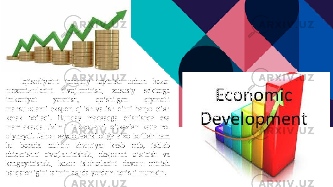 Iqtisodiyotni taraqqiy toptirish uchun bozor mexanizmlarini rivojlantirish, xususiy sektorga imkoniyat yaratish, qo‘shilgan qiymatli mahsulotlarni eksport qilish va ish o‘rni barpo etish kerak bo‘ladi. Bunday maqsadga erishishda esa mamlakatda tizimli islohotlarni o‘tkazish katta rol o‘ynaydi. Jahon savdo tashkilotiga a’zo bo‘lish ham bu borada muhim ahamiyat kasb etib, ishlab chiqarishni rivojlantirishda, eksportni o‘stirish va kengaytirishda, bozor islohotlarini davom ettirish barqarorligini ta’minlashda yordam berishi mumkin.  