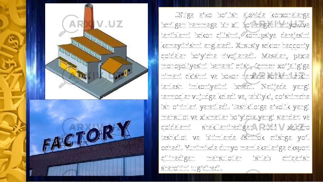 JSTga a’zo bo‘lish alohida korxonalarga berilgan hammaga bir xil bo‘lmagan imtiyoz va tartiblarni bekor qilishni, korrupsiya darajasini kamaytirishni anglatadi. Xususiy sektor haqqoniy qoidalar bo‘yicha rivojlanadi. Masalan, paxta monopoliyasini bartaraf etish, fermer xo‘jaligiga nimani ekishni va bozor narxida sotishni erkin tanlash imkoniyatini beradi. Natijada yangi tarmoqlar vujudga keladi va, tabiiyki, qo‘shimcha ish o‘rinlari yaratiladi. Tashkilotga a’zolik yangi mahsulot va xizmatlar bo‘yicha yangi standart va qoidalarni shakllantiradigan turli xalqaro tashkilot va bitimlarda ishtirok etishga yo‘l ochadi. Yurtimizda dunyo mamlakatlariga eksport qilinadigan mahsulotlar ishlab chiqarish sharoitini tug‘diradi. 