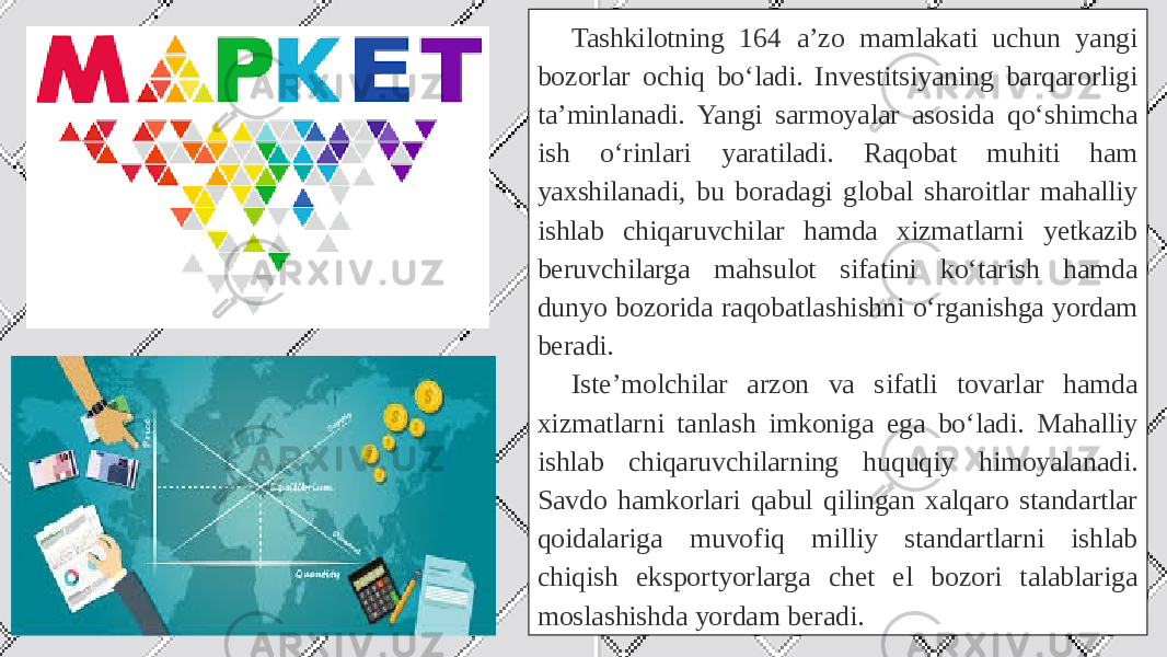 Tashkilotning 164 a’zo mamlakati uchun yangi bozorlar ochiq bo‘ladi. Investitsiyaning barqarorligi ta’minlanadi. Yangi sarmoyalar asosida qo‘shimcha ish o‘rinlari yaratiladi. Raqobat muhiti ham yaxshilanadi, bu boradagi global sharoitlar mahalliy ishlab chiqaruvchilar hamda xizmatlarni yetkazib beruvchilarga mahsulot sifatini ko‘tarish hamda dunyo bozorida raqobatlashishni o‘rganishga yordam beradi. Iste’molchilar arzon va sifatli tovarlar hamda xizmatlarni tanlash imkoniga ega bo‘ladi. Mahalliy ishlab chiqaruvchilarning huquqiy himoyalanadi. Savdo hamkorlari qabul qilingan xalqaro standartlar qoidalariga muvofiq milliy standartlarni ishlab chiqish eksportyorlarga chet el bozori talablariga moslashishda yordam beradi.  