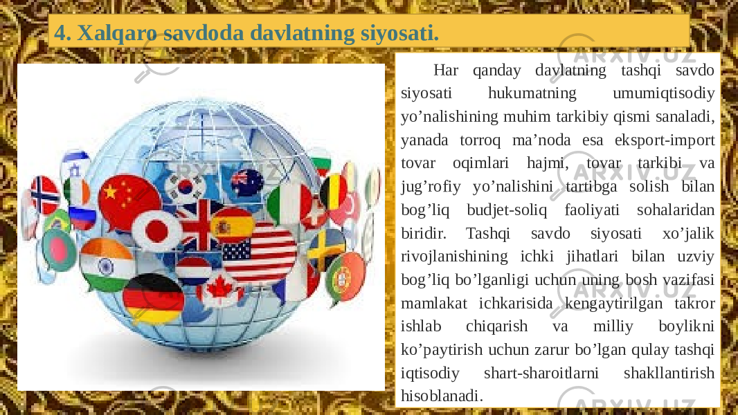 4. Xalqaro savdoda davlatning siyosati. Har qanday davlatning tashqi savdo siyosati hukumatning umumiqtisodiy yo’nalishining muhim tarkibiy qismi sanaladi, yanada torroq ma’noda esa eksport-import tovar oqimlari hajmi, tovar tarkibi va jug’rofiy yo’nalishini tartibga solish bilan bog’liq budjеt-soliq faoliyati sohalaridan biridir. Tashqi savdo siyosati хo’jalik rivojlanishining ichki jihatlari bilan uzviy bog’liq bo’lganligi uchun uning bosh vazifasi mamlakat ichkarisida kеngaytirilgan takror ishlab chiqarish va milliy boylikni ko’paytirish uchun zarur bo’lgan qulay tashqi iqtisodiy shart-sharoitlarni shakllantirish hisoblanadi. 