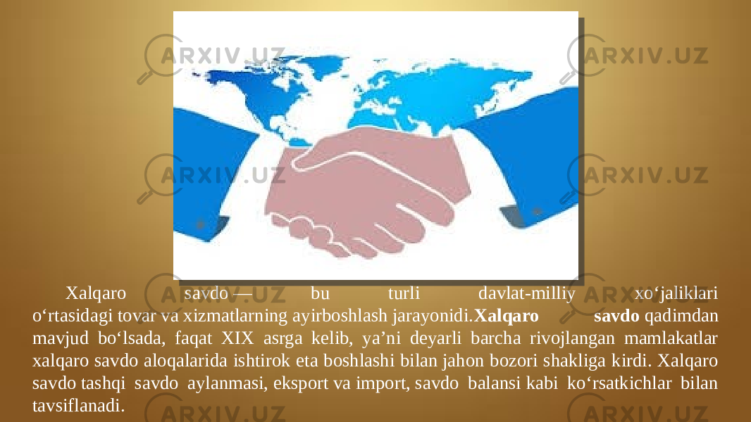 Xalqaro savdo — bu turli davlat-milliy xoʻjaliklari oʻrtasidagi tovar va xizmatlarning ayirboshlash jarayonidi. Xalqaro savdo  qadimdan mavjud boʻlsada, faqat XIX asrga kelib, yaʼni deyarli barcha rivojlangan mamlakatlar xalqaro savdo aloqalarida ishtirok eta boshlashi bilan jahon bozori shakliga kirdi. Xalqaro savdo tashqi savdo aylanmasi, eksport va import, savdo balansi kabi koʻrsatkichlar bilan tavsiflanadi. 