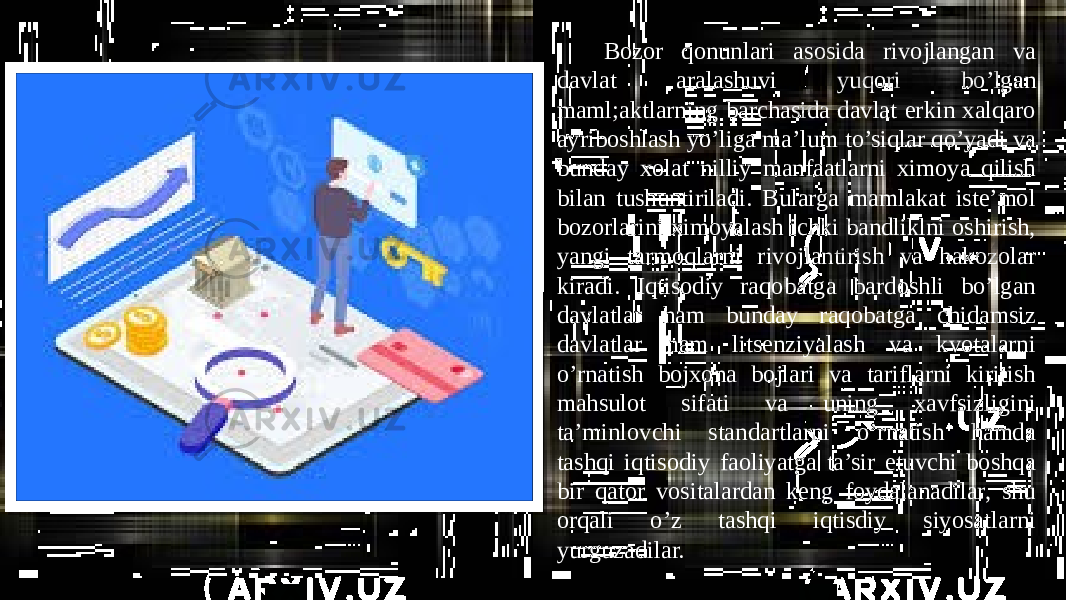 Bozor qonunlari asosida rivojlangan va davlat aralashuvi yuqori bo’lgan maml;aktlarning barchasida davlat erkin xalqaro ayriboshlash yo’liga ma’lum to’siqlar qo’yadi va bunday xolat nilliy manfaatlarni ximoya qilish bilan tushuntiriladi. Bularga mamlakat iste’mol bozorlarini ximoyalash ichki bandliklni oshirish, yangi tarmoqlarni rivojlantirish va hakozolar kiradi. Iqtisodiy raqobatga bardoshli bo’lgan davlatlar ham bunday raqobatga chidamsiz davlatlar ham litsenziyalash va kvotalarni o’rnatish bojxona bojlari va tariflarni kiritish mahsulot sifati va uning xavfsizligini ta’minlovchi standartlarni o’rnatish hamda tashqi iqtisodiy faoliyatga ta’sir etuvchi boshqa bir qator vositalardan keng foydalanadilar, shu orqali o’z tashqi iqtisdiy siyosatlarni yurguzadilar. 