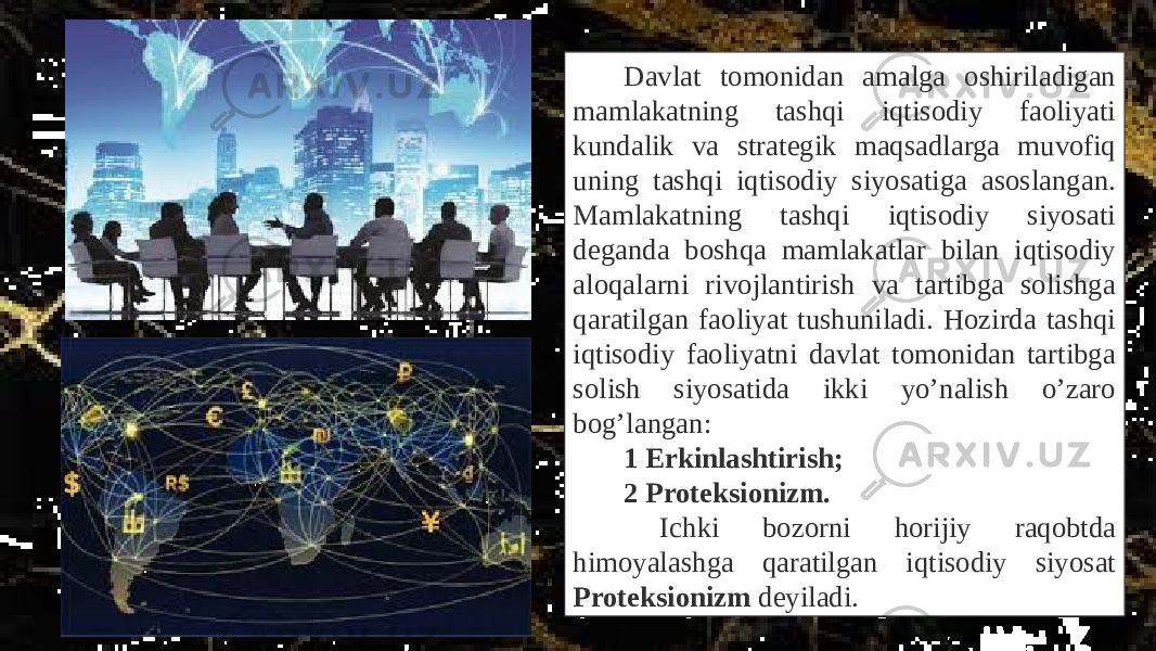 Davlat tomonidan amalga oshiriladigan mamlakatning tashqi iqtisodiy faoliyati kundalik va strategik maqsadlarga muvofiq uning tashqi iqtisodiy siyosatiga asoslangan. Mamlakatning tashqi iqtisodiy siyosati deganda boshqa mamlakatlar bilan iqtisodiy aloqalarni rivojlantirish va tartibga solishga qaratilgan faoliyat tushuniladi. Hozirda tashqi iqtisodiy faoliyatni davlat tomonidan tartibga solish siyosatida ikki yo’nalish o’zaro bog’langan: 1 Erkinlashtirish; 2 Proteksionizm. Ichki bozorni horijiy raqobtda himoyalashga qaratilgan iqtisodiy siyosat Proteksionizm deyiladi. 