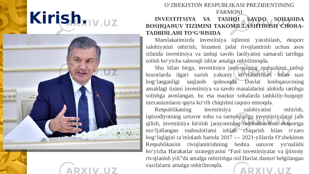 Kirish. O‘ZBEKISTON RESPUBLIKASI PREZIDENTINING FARMONI INVESTITSIYA VA TASHQI SAVDO SOHASIDA BOSHQARUV TIZIMINI TAKOMILLASHTIRISH CHORA- TADBIRLARI TO‘G‘RISIDA Mamlakatimizda investitsiya iqlimini yaxshilash, eksport salohiyatini oshirish, biznesni jadal rivojlantirish uchun asos sifatida investitsiya va tashqi savdo faoliyatini samarali tartibga solish bo‘yicha salmoqli ishlar amalga oshirilmoqda. Shu bilan birga, investitsiya jarayonining mahsulotni tashqi bozorlarda ilgari surish yakuniy ko‘rsatkichlari bilan sust bog‘langanligi saqlanib qolmoqda. Davlat boshqaruvining amaldagi tizimi investitsiya va savdo masalalarini alohida tartibga solishga asoslangan, bu esa mazkur sohalarda tashkiliy-huquqiy mexanizmlarni qayta ko‘rib chiqishni taqozo etmoqda. Respublikaning investitsiya salohiyatini oshirish, iqtisodiyotning ustuvor soha va tarmoqlariga investitsiyalarni jalb qilish, investitsiya kiritish jarayonining raqobatbardosh eksportga mo‘ljallangan mahsulotlarni ishlab chiqarish bilan o‘zaro bog‘liqligini ta’minlash hamda 2017 — 2021-yillarda O‘zbekiston Respublikasini rivojlantirishning beshta ustuvor yo‘nalishi bo‘yicha Harakatlar strategiyasini “Faol investitsiyalar va ijtimoiy rivojlanish yili”da amalga oshirishga oid Davlat dasturi belgilangan vazifalarni amalga oshirilmoqda. 