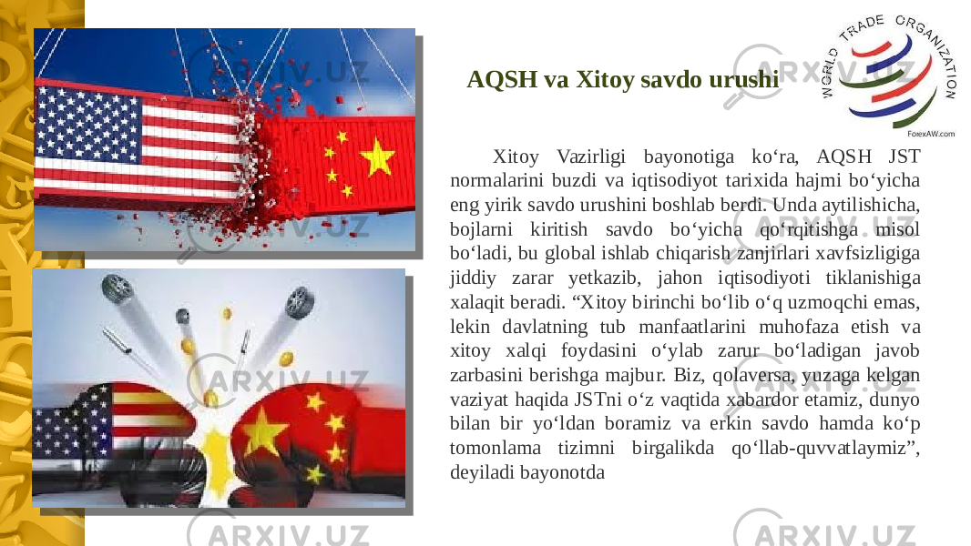 Xitoy Vazirligi bayonotiga ko‘ra, AQSH JST normalarini buzdi va iqtisodiyot tarixida hajmi bo‘yicha eng yirik savdo urushini boshlab berdi. Unda aytilishicha, bojlarni kiritish savdo bo‘yicha qo‘rqitishga misol bo‘ladi, bu global ishlab chiqarish zanjirlari xavfsizligiga jiddiy zarar yetkazib, jahon iqtisodiyoti tiklanishiga xalaqit beradi. “Xitoy birinchi bo‘lib o‘q uzmoqchi emas, lekin davlatning tub manfaatlarini muhofaza etish va xitoy xalqi foydasini o‘ylab zarur bo‘ladigan javob zarbasini berishga majbur. Biz, qolaversa, yuzaga kelgan vaziyat haqida JSTni o‘z vaqtida xabardor etamiz, dunyo bilan bir yo‘ldan boramiz va erkin savdo hamda ko‘p tomonlama tizimni birgalikda qo‘llab-quvvatlaymiz”, deyiladi bayonotda AQSH va Xitoy savdo urushi 