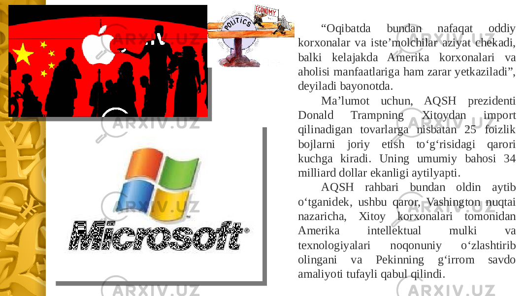 “ Oqibatda bundan nafaqat oddiy korxonalar va iste’molchilar aziyat chekadi, balki kelajakda Amerika korxonalari va aholisi manfaatlariga ham zarar yetkaziladi”, deyiladi bayonotda.  Ma’lumot uchun, AQSH prezidenti Donald Trampning Xitoydan import qilinadigan tovarlarga nisbatan 25 foizlik bojlarni joriy etish to‘g‘risidagi qarori kuchga kiradi. Uning umumiy bahosi 34 milliard dollar ekanligi aytilyapti. AQSH rahbari bundan oldin aytib o‘tganidek, ushbu qaror, Vashington nuqtai nazaricha, Xitoy korxonalari tomonidan Amerika intellektual mulki va texnologiyalari noqonuniy o‘zlashtirib olingani va Pekinning g‘irrom savdo amaliyoti tufayli qabul qilindi. 