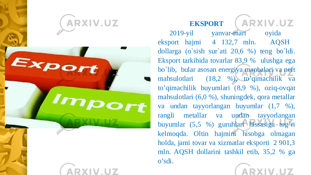 EKSPORT 2019-yil yanvar-mart oyida eksport hajmi 4 132,7 mln. AQSH dollarga (o`sish sur`ati 20,6 %) teng bo`ldi. Eksport tarkibida tovarlar 83,9 % ulushga ega bo`lib, bular asosan energiya manbalari va neft mahsulotlari (18,2 %), to’qimachilik va to’qimachilik buyumlari (8,9 %), oziq-ovqat mahsulotlari (6,0 %), shuningdek, qora metallar va undan tayyorlangan buyumlar (1,7 %), rangli metallar va undan tayyorlangan buyumlar (5,5 %) guruhlari hissasiga tog`ri kelmoqda. Oltin hajmini hisobga olmagan holda, jami tovar va xizmatlar eksporti 2 901,3 mln. AQSH dollarini tashkil etib, 35,2 % ga o’sdi. 