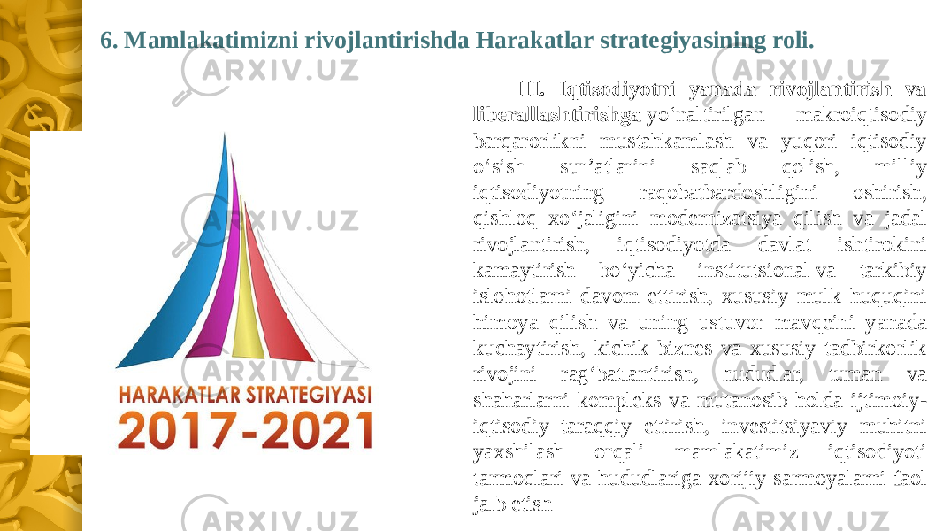 6. Mamlakatimizni rivojlantirishda Harakatlar strategiyasining roli. III. Iqtisodiyotni yanada rivojlantirish va liberallashtirishga  yo‘naltirilgan makroiqtisodiy barqarorlikni mustahkamlash va yuqori iqtisodiy o‘sish sur’atlarini saqlab qolish, milliy iqtisodiyotning raqobatbardoshligini oshirish, qishloq xo‘jaligini modernizatsiya qilish va jadal rivojlantirish, iqtisodiyotda davlat ishtirokini kamaytirish bo‘yicha institutsional va tarkibiy islohotlarni davom ettirish, xususiy mulk huquqini himoya qilish va uning ustuvor mavqeini yanada kuchaytirish, kichik biznes va xususiy tadbirkorlik rivojini rag‘batlantirish, hududlar, tuman va shaharlarni kompleks va mutanosib holda ijtimoiy- iqtisodiy taraqqiy ettirish, investitsiyaviy muhitni yaxshilash orqali mamlakatimiz iqtisodiyoti tarmoqlari va hududlariga xorijiy sarmoyalarni faol jalb etish 