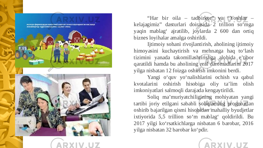 “ Har bir oila – tadbirkor” va “Yoshlar – kelajagimiz” dasturlari doirasida 2 trillion soʻmga yaqin mablagʻ ajratilib, joylarda 2 600 dan ortiq biznes loyihalar amalga oshirildi. Ijtimoiy sohani rivojlantirish, aholining ijtimoiy himoyasini kuchaytirish va mehnatga haq toʻlash tizimini yanada takomillashtirishga alohida eʼtibor qaratildi hamda bu aholining real daromadlarini 2017 yilga nisbatan 12 foizga oshirish imkonini berdi. Yangi oʻquv yoʻnalishlarini ochish va qabul kvotalarini oshirish hisobiga oliy taʼlim olish imkoniyatlari salmoqli darajada kengaytirildi. Soliq maʼmuriyatchiligining mohiyatan yangi tartibi joriy etilgani sababli soliqlarning prognozdan oshirib bajarilgan qismi hisobidan mahalliy byudjetlar ixtiyorida 5,5 trillion soʻm mablagʻ qoldirildi. Bu 2017 yilgi koʻrsatkichlarga nisbatan 6 barobar, 2016 yilga nisbatan 32 barobar koʻpdir. 