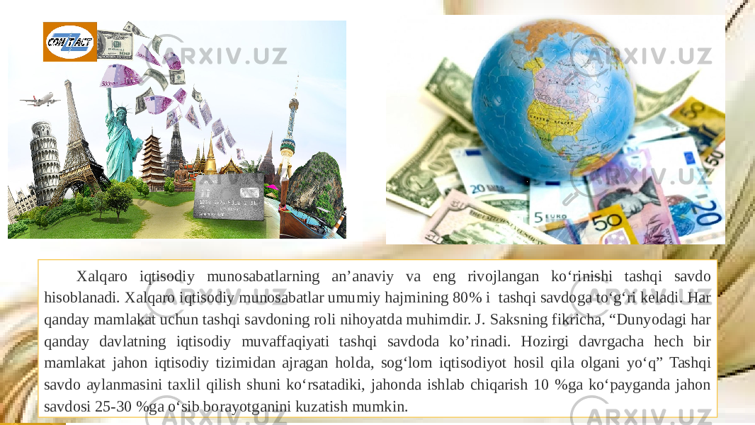 Xalqaro iqtisodiy munosabatlarning an’anaviy va eng rivojlangan ko‘rinishi tashqi savdo hisoblanadi. Xalqaro iqtisodiy munosabatlar umumiy hajmining 80% i tashqi savdoga to‘g‘ri keladi. Har qanday mamlakat uchun tashqi savdoning roli nihoyatda muhimdir. J. Saksning fikricha, “Dunyodagi har qanday davlatning iqtisodiy muvaffaqiyati tashqi savdoda ko’rinadi. Hozirgi davrgacha hech bir mamlakat jahon iqtisodiy tizimidan ajragan holda, sog‘lom iqtisodiyot hosil qila olgani yo‘q” Tashqi savdo aylanmasini taxlil qilish shuni ko‘rsatadiki, jahonda ishlab chiqarish 10 %ga ko‘payganda jahon savdosi 25-30 %ga o‘sib borayotganini kuzatish mumkin. 