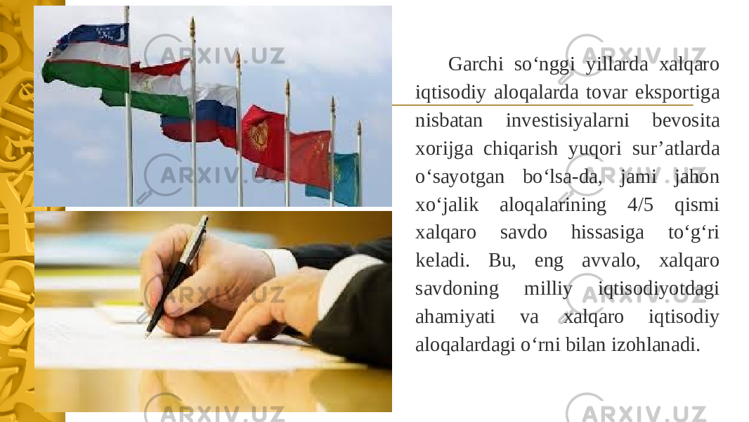 Garchi so‘nggi yillarda xalqaro iqtisodiy aloqalarda tovar eksportiga nisbatan investisiyalarni bevosita xorijga chiqarish yuqori sur’atlarda o‘sayotgan bo‘lsa-da, jami jahon xo‘jalik aloqalarining 4/5 qismi xalqaro savdo hissasiga to‘g‘ri keladi. Bu, eng avvalo, xalqaro savdoning milliy iqtisodiyotdagi ahamiyati va xalqaro iqtisodiy aloqalardagi o‘rni bilan izohlanadi. 