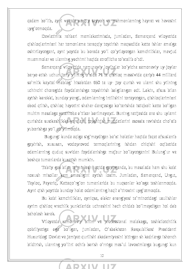 qadam bо`lib, ayni vaqtda xorijiy sayyoh va mehmonlarning hayrat va havasini uyg`otmoqda. Davlatimiz rahbari mamlakatimizda, jumladan, Samarqand viloyatida qishloqlarimizni har tomonlama taraqqiy toptirish maqsadida katta ishlar amalga oshirilayotgani, ayni paytda bu borada yо`l qо`yilayotgan kamchiliklar, mavjud muammolar va ularning yechimi haqida atroflicha tо`xtalib о`tdi. Samarqand viloyatida namunaviy loyihalar bо`yicha zamonaviy uy-joylar barpo etish uchun joriy yilning о`zida 21 ta qishloq massivida qariyb 44 milliard sо`mlik kapital mablag` hisobidan 650 ta uy- joy qurish va ularni shu yilning uchinchi choragida foydalanishga topshirish belgilangan edi. Lekin, afsus bilan aytish kerakki, bunday yangi, odamlarning intilishini tortayotgan, qishloqlarimizni obod qilish, qishloq hayotini shahar darajasiga kо`tarishda istiqboli katta bо`lgan muhim masalaga yetarlicha e`tibor berilmayapti. Buning natijasida ana shu uylarni qurishda sustkashlikka va ularni topshirish muddatlarini asossiz ravishda chо`zib yuborishga yо`l qо`yilmoqda. Bugungi kunda aqlga sig`maydigan ba`zi holatlar haqida faqat afsuslanib gapirish, xususan, vodoprovod tarmoqlarining ishdan chiqishi oqibatida odamlarning quduq suvidan foydalanishga majbur bо`layotganini Bulung`ur va boshqa tumanlarda kuzatish mumkin. Tabiiy gaz bilan ta`minlash haqida gapirganda, bu masalada ham shu kabi noxush misollar kam emasligini aytish lozim. Jumladan, Samarqand, Urgut, Tayloq, Payariq, Kattaqо`rg`on tumanlarida bu nuqsonlar kо`zga tashlanmoqda. Ayni qish paytida bunday holat odamlarning haqli e`tirozini uyg`otmoqda. Bu kabi kamchiliklar, ayniqsa, elektr energiyasi ta`minotidagi uzulishlar ayrim qishloq vrachlik punktlarida uchrashini hech chidab bо`lmaydigan hol deb baholash kerak. Viloyatda zamonaviy bilim va professional malakaga, tashkilotchilik qobiliyatiga ega bо`lgan, jumladan, О`zbekiston Respublikasi Prezidenti Huzuridagi Davlat va jamiyat qurilishi akademiyasini bitirgan sh kadrlarga ishonch bildirish, ularning yо`lini ochib berish о`rniga mas`ul lavozimlarga bugungi kun 10 