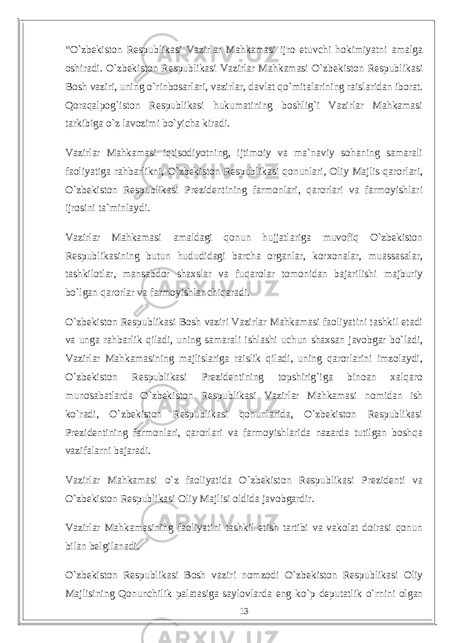 “О`zbekiston Respublikasi Vazirlar Mahkamasi ijro etuvchi hokimiyatni amalga oshiradi. О`zbekiston Respublikasi Vazirlar Mahkamasi О`zbekiston Respublikasi Bosh vaziri, uning о`rinbosarlari, vazirlar, davlat qо`mitalarining raislaridan iborat. Qoraqalpog`iston Respublikasi hukumatining boshlig`i Vazirlar Mahkamasi tarkibiga о`z lavozimi bо`yicha kiradi. Vazirlar Mahkamasi iqtisodiyotning, ijtimoiy va ma`naviy sohaning samarali faoliyatiga rahbarlikni, О`zbekiston Respublikasi qonunlari, Oliy Majlis qarorlari, О`zbekiston Respublikasi Prezidentining farmonlari, qarorlari va farmoyishlari ijrosini ta`minlaydi. Vazirlar Mahkamasi amaldagi qonun hujjatlariga muvofiq О`zbekiston Respublikasining butun hududidagi barcha organlar, korxonalar, muassasalar, tashkilotlar, mansabdor shaxslar va fuqarolar tomonidan bajarilishi majburiy bо`lgan qarorlar va farmoyishlar chiqaradi. О`zbekiston Respublikasi Bosh vaziri Vazirlar Mahkamasi faoliyatini tashkil etadi va unga rahbarlik qiladi, uning samarali ishlashi uchun shaxsan javobgar bо`ladi, Vazirlar Mahkamasining majlislariga raislik qiladi, uning qarorlarini imzolaydi, О`zbekiston Respublikasi Prezidentining topshirig`iga binoan xalqaro munosabatlarda О`zbekiston Respublikasi Vazirlar Mahkamasi nomidan ish kо`radi, О`zbekiston Respublikasi qonunlarida, О`zbekiston Respublikasi Prezidentining farmonlari, qarorlari va farmoyishlarida nazarda tutilgan boshqa vazifalarni bajaradi. Vazirlar Mahkamasi о`z faoliyatida О`zbekiston Respublikasi Prezidenti va О`zbekiston Respublikasi Oliy Majlisi oldida javobgardir. Vazirlar Mahkamasining faoliyatini tashkil etish tartibi va vakolat doirasi qonun bilan belgilanadi. О `zbekiston Respublikasi Bosh vaziri nomzodi О `zbekiston Respublikasi Oliy Majlisining Qonunchilik palatasiga saylovlarda eng k о `p deputatlik о `rnini olgan 13 