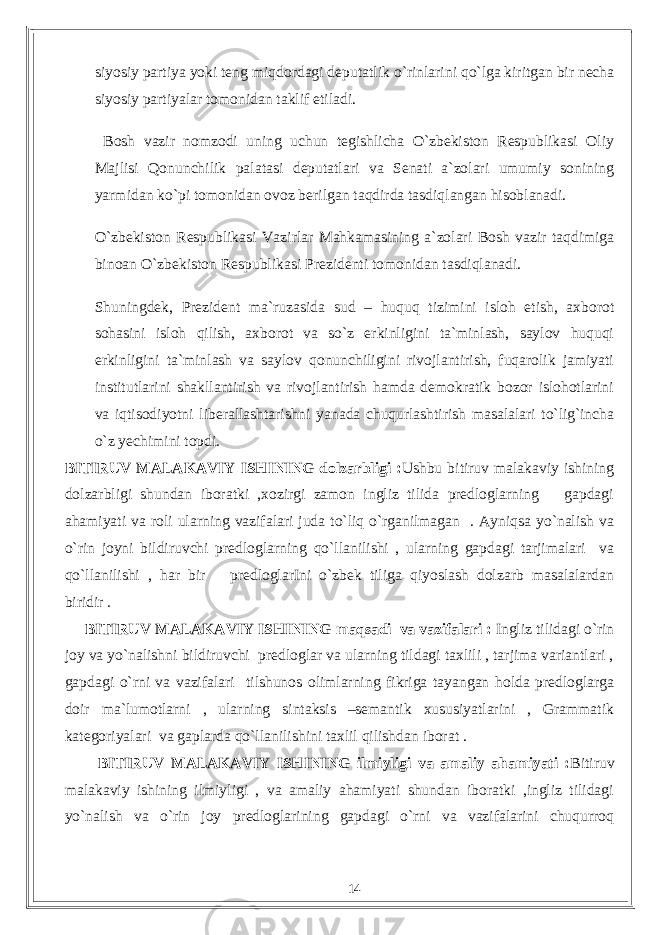 siyosiy partiya yoki teng miqdordagi deputatlik о `rinlarini q о `lga kiritgan bir necha siyosiy partiyalar tomonidan taklif etiladi. Bosh vazir nomzodi uning uchun tegishlicha О`zbekiston Respublikasi Oliy Majlisi Qonunchilik palatasi deputatlari va Senati a`zolari umumiy sonining yarmidan kо`pi tomonidan ovoz berilgan taqdirda tasdiqlangan hisoblanadi. О`zbekiston Respublikasi Vazirlar Mahkamasining a`zolari Bosh vazir taqdimiga binoan О`zbekiston Respublikasi Prezidenti tomonidan tasdiqlanadi. Shuningdek, Prezident ma`ruzasida sud – huquq tizimini isloh etish, axborot sohasini isloh qilish, axborot va sо`z erkinligini ta`minlash, saylov huquqi erkinligini ta`minlash va saylov qonunchiligini rivojlantirish, fuqarolik jamiyati institutlarini shakllantirish va rivojlantirish hamda demokratik bozor islohotlarini va iqtisodiyotni liberallashtarishni yanada chuqurlashtirish masalalari tо`lig`incha о`z yechimini topdi. BITIRUV MALAKAVIY ISHINING dolzarbligi : Ushbu bitiruv malakaviy ishining dolzarbligi shundan iboratki ,xozirgi zamon ingliz tilida predloglarning gapdagi ahamiyati va roli ularning vazifalari juda to`liq o`rganilmagan . Ayniqsa yo`nalish va o`rin joyni bildiruvchi predloglarning qo`llanilishi , ularning gapdagi tarjimalari va qo`llanilishi , har bir predloglarIni o`zbek tiliga qiyoslash dolzarb masalalardan biridir . BITIRUV MALAKAVIY ISHINING maqsadi va vazifalari : Ingliz tilidagi o`rin joy va yo`nalishni bildiruvchi predloglar va ularning tildagi taxlili , tarjima variantlari , gapdagi o`rni va vazifalari tilshunos olimlarning fikriga tayangan holda predloglarga doir ma`lumotlarni , ularning sintaksis –semantik xususiyatlarini , Grammatik kategoriyalari va gaplarda qo`llanilishini taxlil qilishdan iborat . BITIRUV MALAKAVIY ISHINING ilmiyligi va amaliy ahamiyati : Bitiruv malakaviy ishining ilmiyligi , va amaliy ahamiyati shundan iboratki ,ingliz tilidagi yo`nalish va o`rin joy predloglarining gapdagi o`rni va vazifalarini chuqurroq 14 