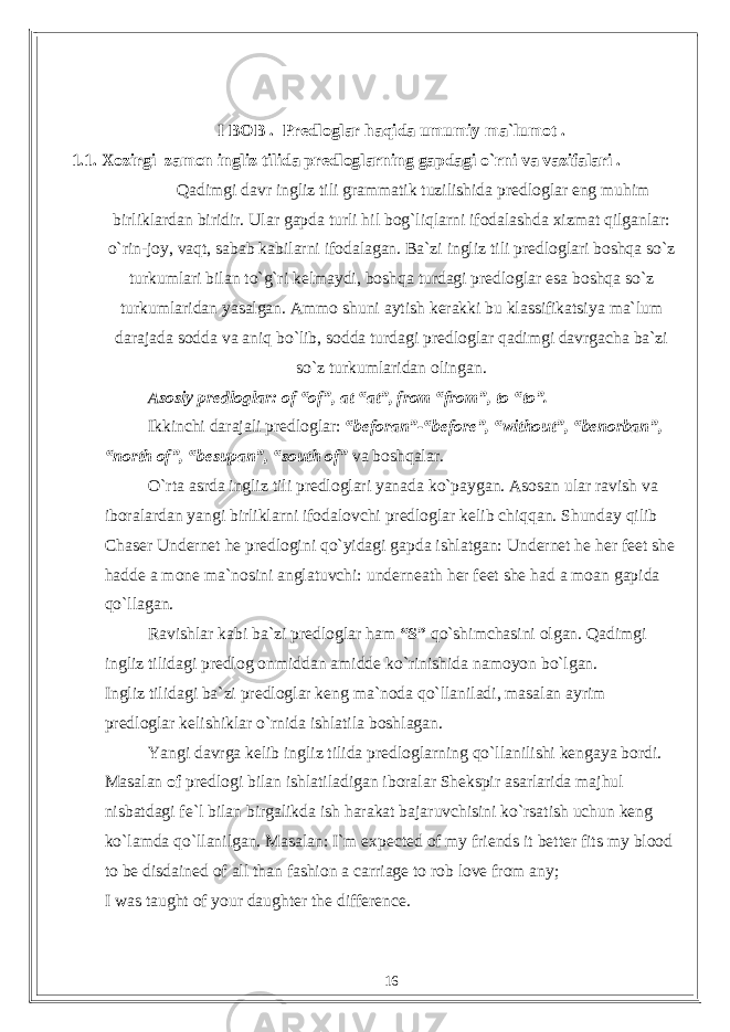 I BOB . Predloglar haqida umumiy ma`lumot . 1.1. Xozirgi zamon ingliz tilida predloglarning gapdagi o`rni va vazifalari . Qadimgi davr ingliz tili grammatik tuzilishida predloglar eng muhim birliklardan biridir. Ular gapda turli hil bog`liqlarni ifodalashda xizmat qilganlar: o`rin-joy, vaqt, sabab kabilarni ifodalagan. Ba`zi ingliz tili predloglari boshqa so`z turkumlari bilan to`g`ri kelmaydi, boshqa turdagi predloglar esa boshqa so`z turkumlaridan yasalgan. Ammo shuni aytish kerakki bu klassifikatsiya ma`lum darajada sodda va aniq bo`lib, sodda turdagi predloglar qadimgi davrgacha ba`zi so`z turkumlaridan olingan. Asosiy predloglar: of “of”, at “at”, from “from”, to “to”. Ikkinchi darajali predloglar: “beforan”-“before”, “without”, “benorban”, “north of”, “besupan”, “south of” va boshqalar. O`rta asrda ingliz tili predloglari yanada ko`paygan. Asosan ular ravish va iboralardan yangi birliklarni ifodalovchi predloglar kelib chiqqan. Shunday qilib Chaser Undernet he predlogini qo`yidagi gapda ishlatgan: Undernet he her feet she hadde a mone ma`nosini anglatuvchi: underneath her feet she had a moan gapida qo`llagan. Ravishlar kabi ba`zi predloglar ham “S” qo`shimchasini olgan. Qadimgi ingliz tilidagi predlog onmiddan amidde ko`rinishida namoyon bo`lgan. Ingliz tilidagi ba`zi predloglar keng ma`noda qo`llaniladi, masalan ayrim predloglar kelishiklar o`rnida ishlatila boshlagan. Yangi davrga kelib ingliz tilida predloglarning qo`llanilishi kengaya bordi. Masalan of predlogi bilan ishlatiladigan iboralar Shekspir asarlarida majhul nisbatdagi fe`l bilan birgalikda ish harakat bajaruvchisini ko`rsatish uchun keng ko`lamda qo`llanilgan. Masalan: I`m expected of my friends it better fits my blood to be disdained of all than fashion a carriage to rob love from any; I was taught of your daughter the difference. 16 