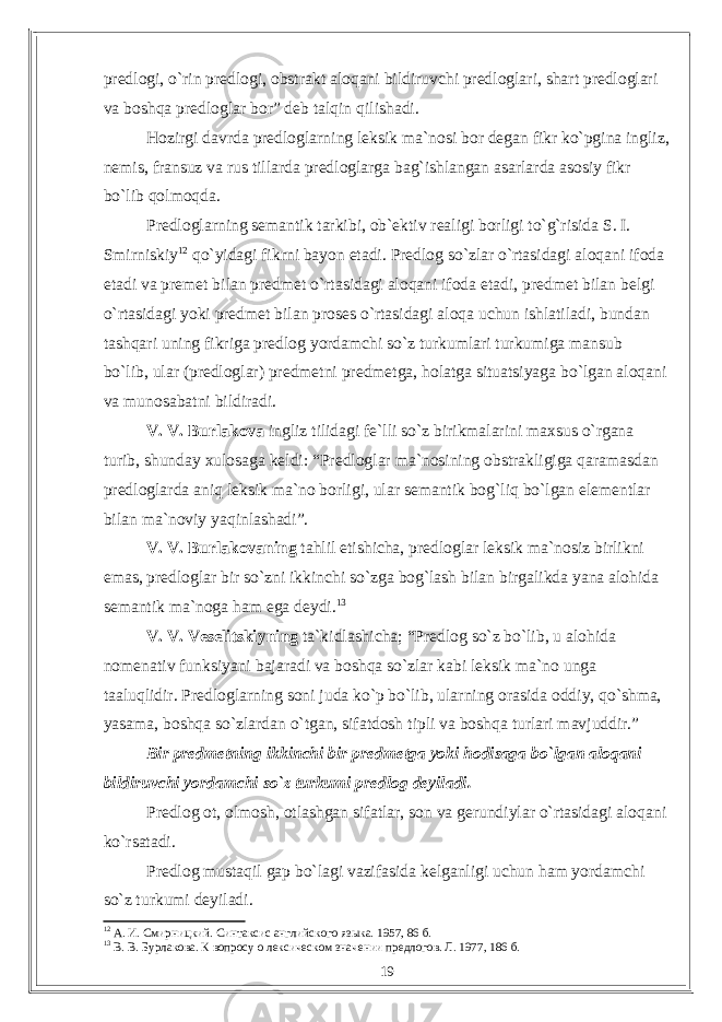 predlogi, o`rin predlogi, obstrakt aloqani bildiruvchi predloglari, shart predloglari va boshqa predloglar bor” deb talqin qilishadi. Hozirgi davrda predloglarning leksik ma`nosi bor degan fikr ko`pgina ingliz, nemis, fransuz va rus tillarda predloglarga bag`ishlangan asarlarda asosiy fikr bo`lib qolmoqda. Predloglarning semantik tarkibi, ob`ektiv realigi borligi to`g`risida S. I. Smirniskiy 12 qo`yidagi fikrni bayon etadi. Predlog so`zlar o`rtasidagi aloqani ifoda etadi va premet bilan predmet o`rtasidagi aloqani ifoda etadi, predmet bilan belgi o`rtasidagi yoki predmet bilan proses o`rtasidagi aloqa uchun ishlatiladi, bundan tashqari uning fikriga predlog yordamchi so`z turkumlari turkumiga mansub bo`lib, ular (predloglar) predmetni predmetga, holatga situatsiyaga bo`lgan aloqani va munosabatni bildiradi. V. V. Burlakova ingliz tilidagi fe`lli so`z birikmalarini maxsus o`rgana turib, shunday xulosaga keldi: “Predloglar ma`nosining obstrakligiga qaramasdan predloglarda aniq leksik ma`no borligi, ular semantik bog`liq bo`lgan elementlar bilan ma`noviy yaqinlashadi”. V. V. Burlakovaning tahlil etishicha, predloglar leksik ma`nosiz birlikni emas, predloglar bir so`zni ikkinchi so`zga bog`lash bilan birgalikda yana alohida semantik ma`noga ham ega deydi. 13 V. V. Veselitskiyning ta`kidlashicha; “Predlog so`z bo`lib, u alohida nomenativ funksiyani bajaradi va boshqa so`zlar kabi leksik ma`no unga taaluqlidir. Predloglarning soni juda ko`p bo`lib, ularning orasida oddiy, qo`shma, yasama, boshqa so`zlardan o`tgan, sifatdosh tipli va boshqa turlari mavjuddir.” Bir predmetning ikkinchi bir predmetga yoki hodisaga bo`lgan aloqani bildiruvchi yordamchi so`z turkumi predlog deyiladi. Predlog ot, olmosh, otlashgan sifatlar, son va gerundiylar o`rtasidagi aloqani ko`rsatadi. Predlog mustaqil gap bo`lagi vazifasida kelganligi uchun ham yordamchi so`z turkumi deyiladi. 12 А. И. Смирницкий. Синтаксис английского языка. 1957, 86 б. 13 В. В. Бурлакова. К вопросу о лексическом значении предлогов. Л. 1977, 186 б. 19 