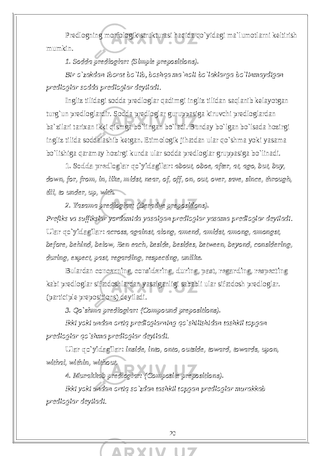 Predlogning morfologik strukturasi haqida qo`yidagi ma`lumotlarni keltirish mumkin. 1. Sodda predloglar: (Simple prepositions). Bir o`zakdan iborat bo`lib, boshqa ma`noli bo`laklarga bo`linmaydigan predloglar sodda predloglar deyiladi. Ingliz tilidagi sodda predloglar qadimgi ingliz tilidan saqlanib kelayotgan turg`un predloglardir. Sodda predloglar guruppasiga kiruvchi predloglardan ba`zilari tarixan ikki qismga bo`lingan bo`ladi. Bunday bo`lgan bo`lsada hozirgi ingliz tilida soddalashib ketgan. Etimologik jihatdan ular qo`shma yoki yasama bo`lishiga qaramay hozirgi kunda ular sodda predloglar gruppasiga bo`linadi. 1. Sodda predloglar qo`yidagilar: about, oboe, after, at, ago, but, buy, down, for, from, in, like, midst, near, of, off, on, out, over, save, since, through, till, to under, up, with. 2. Yasama predloglar: (Derative prepositions). Prefiks va suffikslar yordamida yasalgan predloglar yasama predloglar deyiladi. Ular qo`yidagilar: across, against, along, amend, amidst, among, amongst, before, behind, below, Ben each, beside, besides, between, beyond, considering, during, expect, past, regarding, respecting, unlike. Bulardan concerning, considering, during, past, regarding, respecting kabi predloglar sifatdoshlardan yasalganligi sababli ular sifatdosh predloglar. (participle prepositions) deyiladi. 3. Qo`shma predloglar: (Compound prepositions). Ikki yoki undan ortiq predloglarning qo`shilishidan tashkil topgan predloglar qo`shma predloglar deyiladi. Ular qo`yidagilar: inside, into, onto, outside, toward, towards, upon, withal, within, without. 4. Murakkab predloglar: (Composite prepositions). Ikki yoki undan ortiq so`zdan tashkil topgan predloglar murakkab predloglar deyiladi. 20 