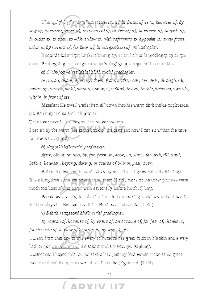 Ular qo`yidagilardan iborat: means of, in front, of as to, because of, by way of, in consequence of, on account of, on behalf of, in course of, in spite of, in order to, to ugart to with a view to, with reference to, opposite to, away from, prior to, by reason of, for bear of, in comparison of va boshqalar. Yuqorida keltirilgan birikmalarning ayrimlari hali to`la predlogga aylangan emas. Predlogning ma`nosiga ko`ra qo`yidagi gruppalarga bo`lish mumkin. a) O`rin-joy yo`nalishini bildiruvchi predloglar. At, in, on, about, after, by, down, from, midst, near, out, ever, through, till, under, up, across, amid, among, amongst, behind, below, beside, between, tovards, within, in front of ets. Masalan: He swell weds them all down into his warm dark inside cupboards. (R. Kipling) and so shall all proper. Than over cave is just beyond the beaver-swamp. I can sit by the warm fire at the book of the cave and now I can sit within the cave for always … (I bid). b) Vaqtni bildiruvchi predloglar. After, about, at, ago, by, for, from, in, near, on, since, through, till, until, before, between, beyong, during, in course of Within, past, over. But on the tweleveth month of every year it shall grow soft. (R. Kipling). It is a long time since we have hunted them (I bid) many of the other pictures were much too beautiful to begin with especially before lunch. (I big). People we are frightened at the time but on looking back they rather liked it. In those days the Evil spit its all the Bonitos of miss chief (I bid). v) Sabab maqsadni bildiruvchi predloglar. By reason of, because of, by virtue of, on account of, for fear of, thanks to, for the sake of, in view of in order to, by way of, ets . …..and from that day to this every rhinoceros has great folds in his skin and a very bad temper on account of the sake crumbs inside. (R. Kipling). ….Because I hoped that for the sake of the just my lord would make same great medic and that the queens would see it and be frightened. (I bid). 21 